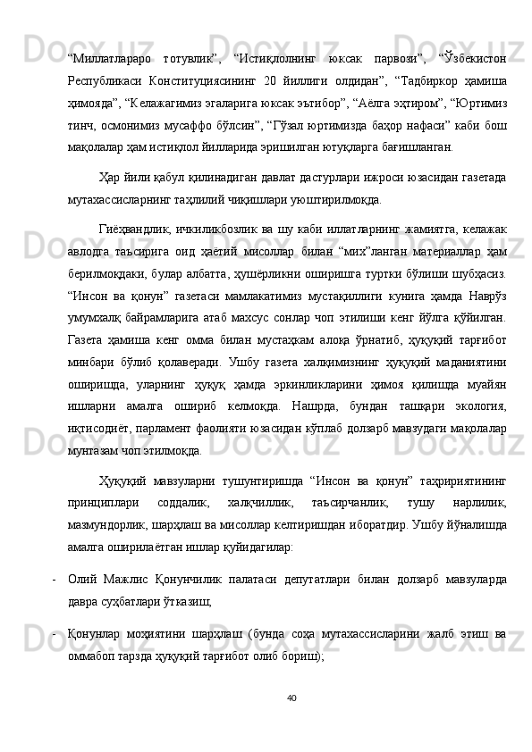 “Миллатлараро   тотувлик”,   “Истиқлолнинг   юксак   парвози”,   “Ўзбекистон
Республикаси   Конституциясининг   20   йиллиги   олдидан”,   “Тадбиркор   ҳамиша
ҳимояда”, “Келажагимиз эгаларига юксак эътибор”, “Аёлга эҳтиром”, “Юртимиз
тинч,   осмонимиз   мусаффо   бўлсин”,   “Гўзал   юртимизда   баҳор   нафаси”   каби   бош
мақолалар ҳам истиқлол йилларида эришилган ютуқларга бағишланган. 
Ҳар йили қабул қилинадиган давлат дастурлари ижроси юзасидан газетада
мутахассисларнинг таҳлилий чиқишлари уюштирилмоқда. 
Гиёҳвандлик,  ичкиликбозлик  ва   шу  каби   иллатларнинг   жамиятга,  келажак
авлодга   таъсирига   оид   ҳаётий   мисоллар   билан   “мих”ланган   материаллар   ҳам
берилмоқдаки,  булар  албатта,  ҳушёрликни  оширишга   туртки  бўлиши  шубҳасиз.
“Инсон   ва   қонун”   газетаси   мамлакатимиз   мустақиллиги   кунига   ҳамда   Наврўз
умумхалқ   байрамларига   атаб   махсус   сонлар   чоп   этилиши   кенг   йўлга   қўйилган.
Газета   ҳамиша   кенг   омма   билан   мустаҳкам   алоқа   ўрнатиб,   ҳуқуқий   тарғибот
минбари   бўлиб   қолаверади.   Ушбу   газета   халқимизнинг   ҳуқуқий   маданиятини
оширишда,   уларнинг   ҳуқуқ   ҳамда   эркинликларини   ҳимоя   қилишда   муайян
ишларни   амалга   ошириб   келмоқда.   Нашрда,   бундан   ташқари   экология,
иқтисодиёт, парламент фаолияти юзасидан кўплаб долзарб мавзудаги мақолалар
мунтазам чоп этилмоқда. 
Ҳуқуқий   мавзуларни   тушунтиришда   “Инсон   ва   қонун”   таҳририятининг
принциплари   соддалик,   халқчиллик,   таъсирчанлик,   тушу   нарлилик,
мазмундорлик, шарҳлаш ва мисоллар келтиришдан иборатдир. Ушбу йўналишда
амалга оширилаётган ишлар қуйидагилар: 
- Олий   Мажлис   Қонунчилик   палатаси   депутатлари   билан   долзарб   мавзуларда
давра суҳбатлари ўтказиш; 
- Қонунлар   моҳиятини   шарҳлаш   (бунда   соҳа   мутахассисларини   жалб   этиш   ва
оммабоп тарзда ҳуқуқий тарғибот олиб бориш); 
40  
  