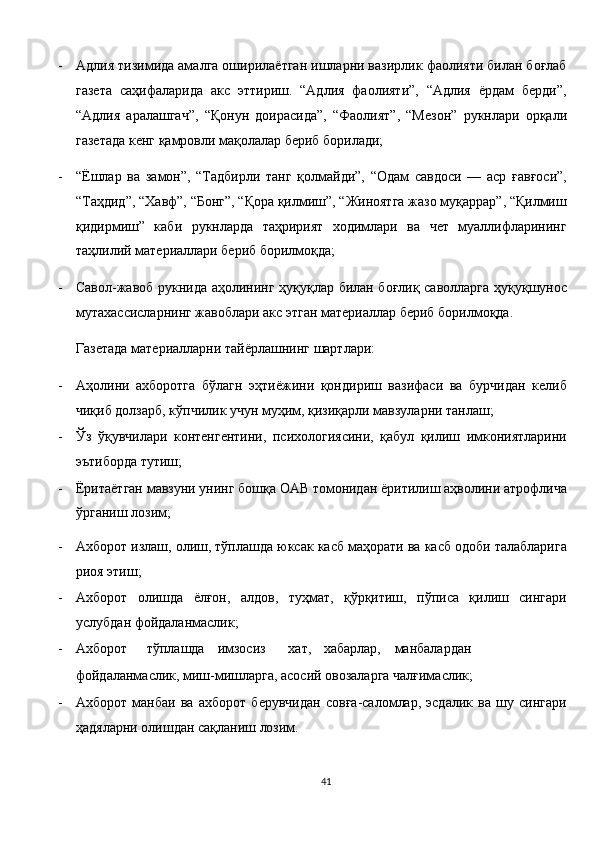 - Адлия тизимида амалга оширилаётган ишларни вазирлик фаолияти билан боғлаб
газета   саҳифаларида   акс   эттириш.   “Адлия   фаолияти”,   “Адлия   ёрдам   берди”,
“Адлия   аралашгач”,   “Қонун   доирасида”,   “Фаолият”,   “Мезон”   рукнлари   орқали
газетада кенг қамровли мақолалар бериб борилади; 
- “Ёшлар   ва   замон”,   “Тадбирли   танг   қолмайди”,   “Одам   савдоси   —   аср   ғавғоси”,
“Таҳдид”, “Хавф”, “Бонг”, “Қора қилмиш”, “Жиноятга жазо муқаррар”, “Қилмиш
қидирмиш”   каби   рукнларда   таҳририят   ходимлари   ва   чет   муаллифларининг
таҳлилий материаллари бериб борилмоқда; 
- Савол-жавоб рукнида аҳолининг ҳуқуқлар билан боғлиқ саволларга ҳуқуқшунос
мутахассисларнинг жавоблари акс этган материаллар бериб борилмоқда. 
Газетада материалларни тайёрлашнинг шартлари: 
- Аҳолини   ахборотга   бўлагн   эҳтиёжини   қондириш   вазифаси   ва   бурчидан   келиб
чиқиб долзарб, кўпчилик учун муҳим, қизиқарли мавзуларни танлаш; 
- Ўз   ўқувчилари   контенгентини,   психологиясини,   қабул   қилиш   имкониятларини
эътиборда тутиш; 
- Ёритаётган мавзуни унинг бошқа ОАВ томонидан ёритилиш аҳволини атрофлича
ўрганиш лозим; 
- Ахборот излаш, олиш, тўплашда юксак касб маҳорати ва касб одоби талабларига
риоя этиш; 
- Ахборот   олишда   ёлғон,   алдов,   туҳмат,   қўрқитиш,   пўписа   қилиш   сингари
услубдан фойдаланмаслик; 
- Ахборот  тўплашда  имзосиз  хат,  хабарлар,  манбалардан
фойдаланмаслик, миш-мишларга, асосий овозаларга чалғимаслик; 
- Ахборот   манбаи   ва   ахборот   берувчидан   совға-саломлар,   эсдалик   ва   шу   сингари
ҳадяларни олишдан сақланиш лозим. 
41  
  