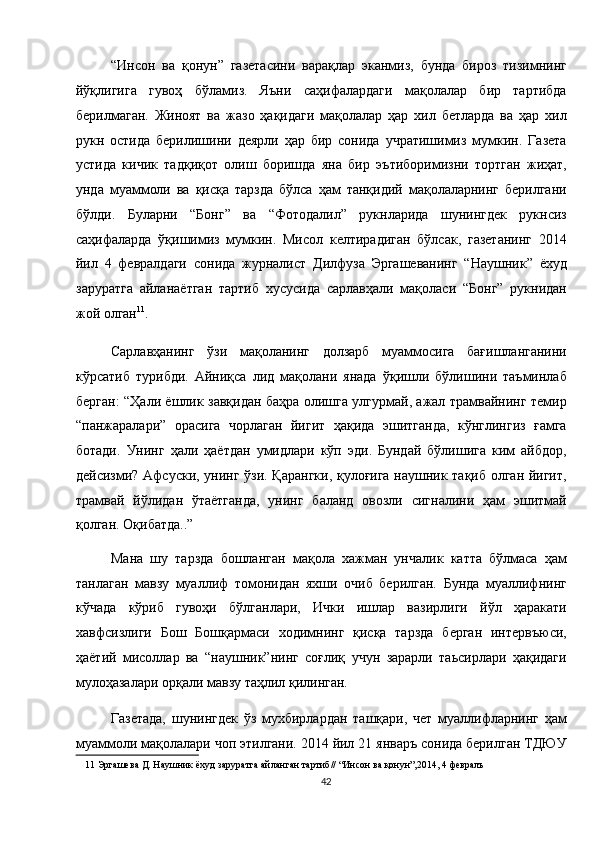 “Инсон   ва   қонун”   газетасини   варақлар   эканмиз,   бунда   бироз   тизимнинг
йўқлигига   гувоҳ   бўламиз.   Яъни   саҳифалардаги   мақолалар   бир   тартибда
берилмаган.   Жиноят   ва   жазо   ҳақидаги   мақолалар   ҳар   хил   бетларда   ва   ҳар   хил
рукн   остида   берилишини   деярли   ҳар   бир   сонида   учратишимиз   мумкин.   Газета
устида   кичик   тадқиқот   олиш   боришда   яна   бир   эътиборимизни   тортган   жиҳат,
унда   муаммоли   ва   қисқа   тарзда   бўлса   ҳам   танқидий   мақолаларнинг   берилгани
бўлди.   Буларни   “Бонг”   ва   “Фотодалил”   рукнларида   шунингдек   рукнсиз
саҳифаларда   ўқишимиз   мумкин.   Мисол   келтирадиган   бўлсак,   газетанинг   2014
йил   4   февралдаги   сонида   журналист   Дилфуза   Эргашеванинг   “Наушник”   ёхуд
заруратга   айланаётган   тартиб   хусусида   сарлавҳали   мақоласи   “Бонг”   рукнидан
жой олган 11
. 
Сарлавҳанинг   ўзи   мақоланинг   долзарб   муаммосига   бағишланганини
кўрсатиб   турибди.   Айниқса   лид   мақолани   янада   ўқишли   бўлишини   таъминлаб
берган: “Ҳали ёшлик завқидан баҳра олишга улгурмай, ажал трамвайнинг темир
“панжаралари”   орасига   чорлаган   йигит   ҳақида   эшитганда,   кўнглингиз   ғамга
ботади.   Унинг   ҳали   ҳаётдан   умидлари   кўп   эди.   Бундай   бўлишига   ким   айбдор,
дейсизми? Афсуски, унинг ўзи. Қарангки, қулоғига наушник тақиб олган йигит,
трамвай   йўлидан   ўтаётганда,   унинг   баланд   овозли   сигналини   ҳам   эшитмай
қолган. Оқибатда..” 
Мана   шу   тарзда   бошланган   мақола   хажман   унчалик   катта   бўлмаса   ҳам
танлаган   мавзу   муаллиф   томонидан   яхши   очиб   берилган.   Бунда   муаллифнинг
кўчада   кўриб   гувоҳи   бўлганлари,   Ички   ишлар   вазирлиги   йўл   ҳаракати
хавфсизлиги   Бош   Бошқармаси   ходимнинг   қисқа   тарзда   берган   интервъюси,
ҳаётий   мисоллар   ва   “наушник”нинг   соғлиқ   учун   зарарли   таьсирлари   ҳақидаги
мулоҳазалари орқали мавзу таҳлил қилинган. 
Газетада,   шунингдек   ўз   мухбирлардан   ташқари,   чет   муаллифларнинг   ҳам
муаммоли мақолалари чоп этилгани. 2014 йил 21 январъ сонида берилган ТДЮУ
11  Эргашева Д. Наушник ёхуд заруратга айланган тартиб// “Инсон ва қонун”,2014, 4 февралъ  
42  
  