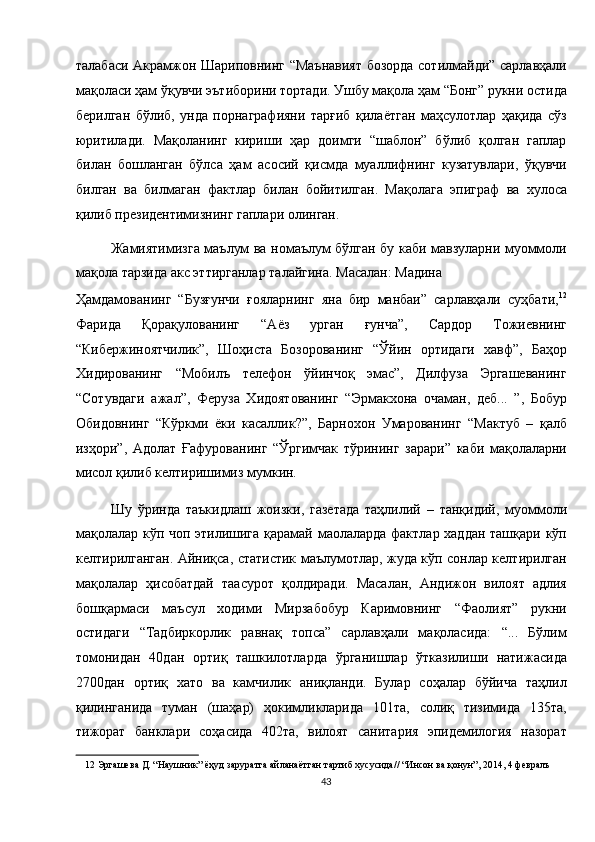 талабаси Акрамжон Шариповнинг “Маънавият бозорда сотилмайди” сарлавҳали
мақоласи ҳам ўқувчи эътиборини тортади. Ушбу мақола ҳам “Бонг” рукни остида
берилган   бўлиб,   унда   порнаграфияни   тарғиб   қилаётган   маҳсулотлар   ҳақида   сўз
юритилади.   Мақоланинг   кириши   ҳар   доимги   “шаблон”   бўлиб   қолган   гаплар
билан   бошланган   бўлса   ҳам   асосий   қисмда   муаллифнинг   кузатувлари,   ўқувчи
билган   ва   билмаган   фактлар   билан   бойитилган.   Мақолага   эпиграф   ва   хулоса
қилиб президентимизнинг гаплари олинган. 
Жамиятимизга маълум ва номаълум бўлган бу каби мавзуларни муоммоли
мақола тарзида акс эттирганлар талайгина. Масалан: Мадина 
Ҳамдамованинг   “Бузғунчи   ғояларнинг   яна   бир   манбаи”   сарлавҳали   суҳбати, 12
Фарида   Қорақулованинг   “Аёз   урган   ғунча”,   Сардор   Тожиевнинг
“Кибержиноятчилик”,   Шоҳиста   Бозорованинг   “Ўйин   ортидаги   хавф”,   Баҳор
Хидированинг   “Мобилъ   телефон   ўйинчоқ   эмас”,   Дилфуза   Эргашеванинг
“Сотувдаги   ажал”,   Феруза   Хидоятованинг   “Эрмакхона   очаман,   деб...   ”,   Бобур
Обидовнинг   “Кўркми   ёки   касаллик?”,   Барнохон   Умарованинг   “Мактуб   –   қалб
изҳори”,   Адолат   Ғафурованинг   “Ўргимчак   тўрининг   зарари”   каби   мақолаларни
мисол қилиб келтиришимиз мумкин. 
Шу   ўринда   таъкидлаш   жоизки,   газетада   таҳлилий   –   танқидий,   муоммоли
мақолалар кўп чоп этилишига қарамай маолаларда фактлар хаддан ташқари кўп
келтирилганган. Айниқса, статистик маълумотлар, жуда кўп сонлар келтирилган
мақолалар   ҳисобатдай   таасурот   қолдиради.   Масалан,   Андижон   вилоят   адлия
бошқармаси   маъсул   ходими   Мирзабобур   Каримовнинг   “Фаолият”   рукни
остидаги   “Тадбиркорлик   равнақ   топса”   сарлавҳали   мақоласида:   “...   Бўлим
томонидан   40дан   ортиқ   ташкилотларда   ўрганишлар   ўтказилиши   натижасида
2700дан   ортиқ   хато   ва   камчилик   аниқланди.   Булар   соҳалар   бўйича   таҳлил
қилинганида   туман   (шаҳар)   ҳокимликларида   101та,   солиқ   тизимида   135та,
тижорат   банклари   соҳасида   402та,   вилоят   санитария   эпидемилогия   назорат
12  Эргашева Д. “Наушник” ёҳуд заруратга айланаётган тартиб хусусида// “Инсон ва қонун”, 2014, 4 февралъ  
43  
  