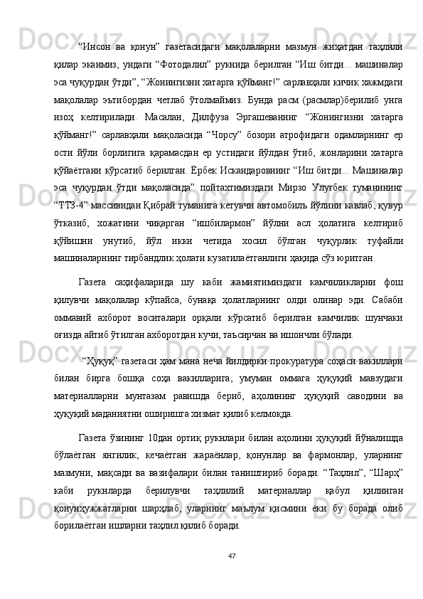 “Инсон   ва   қонун”   газетасидаги   мақолаларни   мазмун   жиҳатдан   таҳлили
қилар   эканмиз,   ундаги   “Фотодалил”   рукнида   берилган   “Иш   битди...   машиналар
эса чуқурдан ўтди”, “Жонингизни хатарга қўйманг!” сарлавҳали кичик хажмдаги
мақолалар   эътибордан   четлаб   ўтолмаймиз.   Бунда   расм   (расмлар)берилиб   унга
изоҳ   келтирилади.   Масалан,   Дилфуза   Эргашеванинг   “Жонингизни   хатарга
қўйманг!”   сарлавҳали   мақоласида   “Чорсу”   бозори   атрофидаги   одамларнинг   ер
ости   йўли   борлигига   қарамасдан   ер   устидаги   йўлдан   ўтиб,   жонларини   хатарга
қўйаётгани  кўрсатиб берилган.  Ёрбек  Искандаровнинг  “Иш битди... Машиналар
эса   чуқурдан   ўтди   мақоласида”   пойтахтимиздаги   Мирзо   Улуғбек   туманининг
“ТТЗ-4” массивидан Қибрай туманига кетувчи автомобилъ йўлини кавлаб, қувур
ўтказиб,   хожатини   чиқарган   “ишбилармон”   йўлни   асл   ҳолатига   келтириб
қўйишни   унутиб,   йўл   икки   четида   хосил   бўлган   чуқурлик   туфайли
машиналарнинг тирбандлик ҳолати кузатилаётганлиги ҳақида сўз юритган. 
Газета   саҳифаларида   шу   каби   жамиятимиздаги   камчиликларни   фош
қилувчи   мақолалар   кўпайса,   бунақа   ҳолатларнинг   олди   олинар   эди.   Сабаби
оммавий   ахборот   воситалари   орқали   кўрсатиб   берилган   камчилик   шунчаки
оғизда айтиб ўтилган ахборотдан кучи, таъсирчан ва ишончли бўлади. 
  “Ҳуқуқ” газетаси  ҳам  мана неча  йилдирки прокуратура соҳаси  вакиллари
билан   бирга   бошқа   соҳа   вакилларига,   умуман   оммага   ҳуқуқий   мавзудаги
материалларни   мунтазам   равишда   бериб,   аҳолининг   ҳуқуқий   саводини   ва
ҳуқуқий маданиятни оширишга хизмат қилиб келмоқда. 
Газета   ўзининг   10дан   ортиқ   рукнлари   билан   аҳолини   ҳуқуқий   йўналишда
бўлаётган   янгилик,   кечаётган   жараёнлар,   қонунлар   ва   фармонлар,   уларнинг
мазмуни,   мақсади   ва   вазифалари   билан   таништириб   боради.   “Таҳлил”,   “Шарҳ”
каби   рукнларда   берилувчи   таҳлилий   материаллар   қабул   қилинган
қонунҳужжатларни   шарҳлаб,   уларнинг   маълум   қисмини   ёки   бу   борада   олиб
борилаётган ишларни таҳлил қилиб боради. 
47  
  