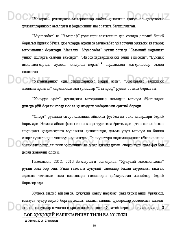 “Назорат”   рукнидаги   материаллар   қабул   қилинган   қонун   ва   қонуности
ҳужжатларининг амалдаги ифодасининг назоратига бағишланган. 
“Муносабат” ва “Эътироф” рукнлари газетанинг ҳар сонида доимий бериб
борилмайдиган бўлса ҳам уларда аҳолида муносабат уйғотувчи ҳажман каттароқ
материаллар берилади. Масалан “Муносабат” рукни остида “Оммавий маданият
унинг  ёшларга   салбий  таъсири”,   “Инсонпарварликнинг  олий  тимсоли”,   “Бундай
имкониятлардан   хулоса   чиқариш   керак” 16
  сарлавҳали   материаллар   эълон
қилинган. 
“Ўтганларнинг   ёди,   тирикларнинг   қадри   азиз”,   “Хотиралар   тарихини
жонлантирганда” сарлавҳали материаллар “Эътироф” рукни остида берилган. 
“Халқаро   ҳаёт”   рукнидаги   материаллар   номидан   маълум   бўлганидек
дунёда рўй берган ноодатий ва қизиқарли хабарларни ёритиб боради. 
“Спорт” рукнида спорт оламида, айниқса футбол ва бокс хабарлари бериб
борилади. Нимага айнан фақат икки спорт туригина ёритилади деган савол билан
таҳририят   ҳодимларига   мурожжат   қилганимда,   ҳамма   учун   маълум   ва   бошқа
спорт турларидан машҳур шунингдек, Прокуратура ходимларининг кўпчилигини
эркак   кишилар   ташкил   қилишини   ва   улар   қизиқадиган   спорт   тури   ҳам   футбол
деган жавобни олдим. 
Газетанинг   2012,   2013   йиллардаги   сонларида   “Ҳуқуқий   маслаҳатхона”
рукни   ҳам   бор   эди.   Унда   газетага   ҳуқуқий   саволлар   билан   мурожаат   қилган
аҳолига   тегишли   соҳа   вакиллари   томонидан   қайтарилган   жавоблар   бериб
борилар эди. 
Хулоса   қилиб   айтганда,   ҳуқуқий   мавзу   нафақат   фактларни   аниқ   ўрганиш,
мавзуга   чуқур  кириб  борган   ҳолда,  таҳлил  қилиш,  фуқаролар  ҳимоясига   хизмат
этивчи қонунлар нечоғли ижро этилаётганини кўрсатиб беришни талаб қилади.  3
- БОБ ҲУҚУҚИЙ НАШРЛАРНИНГ ТИЛИ ВА УСЛУБИ 
16  Ҳуқуқ, 2014, 27 февралъ  
50  
  