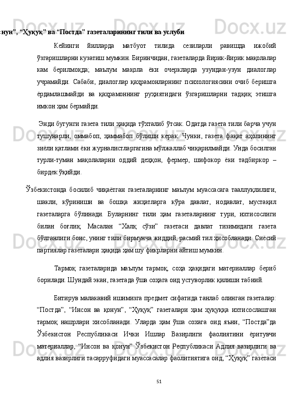 
3.1 “Инсон ва қонун”, “Ҳуқуқ” ва “Постда” газеталарининг тили ва услуби 
Кейинги   йилларда   матбуот   тилида   сезиларли   равишда   ижобий
ўзгаришларни кузатиш мумкин. Биринчидан, газеталарда йирик-йирик мақолалар
кам   берилмоқда;   маълум   мақола   ёки   очеркларда   узундан-узун   диалоглар
учрамайди.   Сабаби,   диалоглар   қаҳрамонларнинг   психологиясини   очиб   беришга
ёрдамлашмайди   ва   қаҳрамоннинг   руҳиятидаги   ўзгаришларни   тадқиқ   этишга
имкон ҳам бермайди. 
 Энди бугунги газета тили ҳақида тўхталиб ўтсак. Одатда газета тили барча учун
тушунарли,   оммабоп,   ҳаммабоп   бўлиши   керак.   Чунки,   газета   фақат   аҳолининг
зиёли қатлами ёки журналистларгагина мўлжаллаб чиқарилмайди. Унда босилган
турли-туман   мақолаларни   оддий   деҳқон,   фермер,   шифокор   ёки   тадбиркор   –
бирдек ўқийди. 
  Ўзбекистонда   босилиб   чиқаётган   газеталарнинг   маълум   муассасага   тааллуқлилиги,
шакли,   кўриниши   ва   бошқа   жиҳатларга   кўра   давлат,   нодавлат,   мустақил
газеталарга   бўлинади.   Буларнинг   тили   ҳам   газеталарнинг   тури,   ихтисослиги
билан   боғлиқ.   Масалан   “Халқ   сўзи”   газетаси   давлат   тизимидаги   газета
бўлганлиги боис, унинг тили бирмунча жиддий, расмий тил ҳисобланади. Сиёсий
партиялар газеталари ҳақида ҳам шу фикрларни айтиш мумкин. 
Тармоқ   газеталарида   маълум   тармоқ,   соҳа   ҳақидаги   материаллар   бериб
борилади. Шундай экан, газетада ўша соҳага оид устуворлик қилиши табиий. 
Битирув малакавий ишимизга предмет сифатида танлаб олинган газеталар:
“Постда”,   “Инсон   ва   қонун”,   “Ҳуқуқ”   газеталари   ҳам   ҳуқуққа   ихтисослашган
тармоқ   нашрлари   хисобланади.   Уларда   ҳам   ўша   сохага   оид   яъни,   “Постда”да
Ўзбекистон   Республикаси   Ички   Ишлар   Вазирлиги   фаолиятини   ёритувчи
материаллар,   “Инсон   ва   қонун”   Ўзбекистон   Республикаси   Адлия   вазирлиги   ва
адлия вазирлиги тасарруфидаги муассасалар фаолитиятига оид, “Ҳуқуқ” газетаси
51  
  