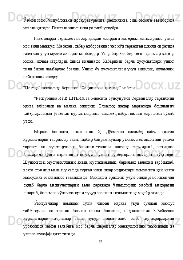 Ўзбекистон   Республикаси   прокуратурасига   фаолиятига   оид,   оммага   эътиборига
хавола қилади. Газеталарнинг тили расмий услубда. 
Газеталарда берилаётган ҳар қандай жанрдаги материал матнларнинг ўзига
хос тили мавжуд. Масалан, хабар ахборотнинг энг кўп тарқалган шакли сифатида
газетхон учун муҳим ахборот манбаидир. Унда бир ёки бир нечта фактлар ҳақида
қисқа,   ихчам   сатрларда   ҳикоя   қилинади.   Хабарнинг   барча   хусусиятлари   унинг
тили  билан   чамбарчас   боғлиқ.  Унинг   бу   хусусиятлари   учун   аниқлик,  ихчамлик,
нейтраллик хосдир. 
“Постда” газетасида берилган “Содиқликка қасамёд” хабари: 
“Республика ИИВ ШТБИХ га бевосита бўйсунувчи Сержантлар таркибини
қайта   тайёрлаш   ва   малака   ошириш   Олмалиқ   шаҳар   марказида   бошланғич
тайёргарликдан  ўтаётган  курсантларнинг  қасамёд  қабул  қилиш  маросими  бўлиб
ўтди. 
Марказ   бошлиғи,   полковник   Ҳ.   Дўсматов   қасамёд   қабул   қилган
курсантларни табриклар экан, тадбир байрам кунлар ўтказилаётганлигини ўзгача
тароват   ва   хурсандчилик   бағишлаётганини   алоҳида   таъкидлаб,   истиқлол
йилларида   қўлга   киритилган   ютуқлар,   улкан   бунёдкорлик   ишларига   тўҳталди.
Шунингдек,   мустақиллиқни   янада   мустаҳкамлаш,   баркамол   авлодни   тарбиялаб,
вояга етказиш мана шу сафда турган ички шлар ходимлари зиммасига ҳам катта
маъсулият   юклашини   таъкидлади.   Мақсадга   эришиш   учун   билдирган   ишончни
оқлаб   барча   машғулотларни   аъло   даражада   ўзлаштириш   касбий   маҳоратни
ошириб, билим ва кўникмаларни чуқур эгаллаш лозимлиги ҳам қайд этилди. 
Ўқитувчилар   номидан   сўзга   чиққан   марказ   ўқув   бўлими   махсус
тайёргарлик   ва   техник   фанлар   цикли   бошлиғи,   подпалковник   К.Бейсенов
курсантларни   табриклар   экан,   чуқур   билим   олиб,   касб   сир-асрорларини
ўрганишда   замон   талабига   мос   барча   шароитлар   мавжудлигини   таъкидлади   ва
уларга муваффақият тилади. 
52