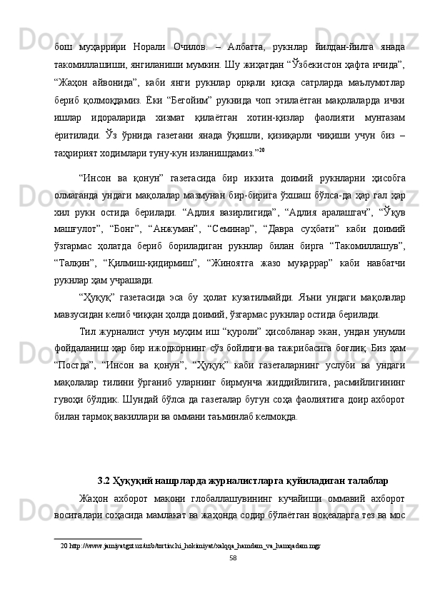 бош   муҳаррири   Норали   Очилов.   –   Албатта,   рукнлар   йилдан-йилга   янада
такомиллашиши, янгиланиши мумкин. Шу жиҳатдан “Ўзбекистон ҳафта ичида”,
“Жаҳон   айвонида”,   каби   янги   рукнлар   орқали   қисқа   сатрларда   маълумотлар
бериб   қолмоқдамиз.   Ёки   “Бегойим”   рукнида   чоп   этилаётган   мақолаларда   ички
ишлар   идораларида   хизмат   қилаётган   хотин-қизлар   фаолияти   мунтазам
ёритилади.   Ўз   ўрнида   газетани   янада   ўқишли,   қизиқарли   чиқиши   учун   биз   –
таҳририят ходимлари туну-кун изланишдамиз.” 20
 
“Инсон   ва   қ онун”   газетасида   бир   иккита   доимий   рукнларни   ҳ исобга
олмаганда   ундаги   ма қ олалар   мазмунан   бир-бирига   ўхшаш   бўлса-да   ҳ ар   гал   ҳ ар
хил   рукн   остида   берилади.   “Адлия   вазирлигида”,   “Адлия   аралашгач”,   “Ў қ ув
маш ғ улот”,   “Бонг”,   “Анжуман”,   “Семинар”,   “Давра   су ҳ бати”   каби   доимий
ўзгармас   ҳ олатда   бериб   бориладиган   рукнлар   билан   бирга   “Такомиллашув”,
“Тал қ ин”,   “ Қ илмиш- қ идирмиш”,   “Жиноятга   жазо   му қ аррар”   каби   навбатчи
рукнлар  ҳ ам учрашади.  
“ Ҳ у қ у қ ”   газетасида   эса   бу   ҳ олат   кузатилмайди.   Яъни   ундаги   ма қ олалар
мавзусидан келиб чи ққ ан  ҳ олда доимий, ўзгармас рукнлар остида берилади. 
Тил   журналист   учун   му ҳ им   иш   “ қ уроли”   ҳ исобланар   экан,   ундан   унумли
фойдаланиш   ҳ ар бир  ижодкорнинг  сўз  бойлиги ва  тажрибасига   бо ғ ли қ . Биз   ҳ ам
“Постда”,   “Инсон   ва   қ онун”,   “ Ҳ у қ у қ ”   каби   газеталарнинг   услуби   ва   ундаги
ма қ олалар   тилини   ўрганиб   уларнинг   бирмунча   жиддийлигига,   расмийлигининг
гуво ҳ и бўлдик. Шундай бўлса да газеталар бугун со ҳ а фаолиятига доир ахборот
билан тармо қ  вакиллари ва оммани таъминлаб келмо қ да. 
 
 
 
 3.2  Ҳ у қ у қ ий нашрларда журналистларга  қ уйиладиган талаблар 
Жа ҳ он   ахборот   макони   глобаллашувининг   кучайиши   оммавий   ахборот
воситалари со ҳ асида мамлакат ва жа ҳ онда содир бўлаётган во қ еаларга тез ва мос
20  http://www.jamiyatgzt.uz/uzb/tortinchi_hokimiyat/xalqqa_hamdam_va_hamqadam.mgr   
58  
  