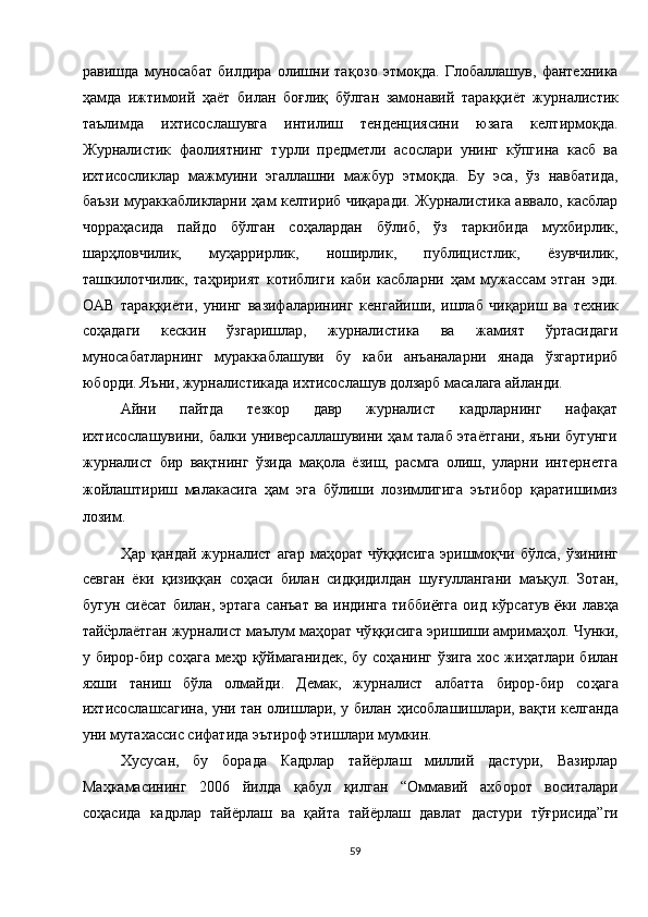 равишда   муносабат   билдира   олишни   та қ озо   этмо қ да.   Глобаллашув,   фантехника
ҳ амда   ижтимоий   ҳ аёт   билан   бо ғ ли қ   бўлган   замонавий   тара ққ иёт   журналистик
таълимда   ихтисослашувга   интилиш   тенденциясини   юзага   келтирмо қ да.
Журналистик   фаолиятнинг   турли   предметли   асослари   унинг   кўпгина   касб   ва
ихтисосликлар   мажмуини   эгаллашни   мажбур   этмо қ да.   Бу   эса,   ўз   навбатида,
баъзи мураккабликларни   ҳ ам келтириб чи қ аради. Журналистика аввало, касблар
чорра ҳ асида   пайдо   бўлган   со ҳ алардан   бўлиб,   ўз   таркибида   мухбирлик,
шар ҳ ловчилик,   му ҳ аррирлик,   ноширлик,   публицистлик,   ёзувчилик,
ташкилотчилик,   та ҳ ририят   котиблиги   каби   касбларни   ҳ ам   мужассам   этган   эди.
ОАВ   тара ққ иёти,   унинг   вазифаларининг   кенгайиши,   ишлаб   чи қ ариш   ва   техник
со ҳ адаги   кескин   ўзгаришлар,   журналистика   ва   жамият   ўртасидаги
муносабатларнинг   мураккаблашуви   бу   каби   анъаналарни   янада   ўзгартириб
юборди. Яъни, журналистикада ихтисослашув долзарб масалага айланди. 
Айни   пайтда   тезкор   давр   журналист   кадрларнинг   нафақат
ихтисослашувини, балки универсаллашувини ҳам талаб этаётгани, яъни бугунги
журналист   бир   вақтнинг   ўзида   мақола   ёзиш,   расмга   олиш,   уларни   интернетга
жойлаштириш   малакасига   ҳам   эга   бўлиши   лозимлигига   эътибор   қаратишимиз
лозим. 
Ҳ ар   қ андай  журналист  агар   ма ҳ орат  чў ққ исига  эришмо қ чи  бўлса,   ўзининг
севган   ёки   қ изи ққ ан   со ҳ аси   билан   сид қ идилдан   шу ғ уллангани   маъ қ ул.   Зотан,
бугун сиёсат  билан, эртага  санъат  ва индинга  тибби тга  оид  кўрсатув   ки лав ҳ а
тай рлаётган журналист маълум ма ҳ орат чў ққ исига эришиши амрима ҳ ол. Чунки,
у бирор-бир со ҳ ага ме ҳ р   қ ўймаганидек,  бу со ҳ анинг ўзига хос жи ҳ атлари билан
яхши   таниш   бўла   олмайди.   Демак,   журналист   албатта   бирор-бир   со ҳ ага
ихтисослашсагина, уни тан олишлари, у билан   ҳ исоблашишлари, ва қ ти келганда
уни мутахассис сифатида эътироф этишлари мумкин. 
Хусусан,   бу   борада   Кадрлар   тайёрлаш   миллий   дастури,   Вазирлар
Ма ҳ камасининг   2006   йилда   қ абул   қ илган   “Оммавий   ахборот   воситалари
со ҳ асида   кадрлар   тайёрлаш   ва   қ айта   тайёрлаш   давлат   дастури   тў ғ рисида”ги
59