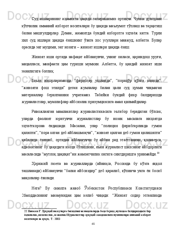 Суд   ишларининг   аҳамияти   ҳақида   гапиришимиз   ортиқча.   Чунки  дунёдани
кўпчилик оммавий ахборот воситалари бу ҳақида маълумот тўплаш ва тарқатиш
билан   машғулдирлар.   Демак,   жамиятда   бундай   ахборотга   эҳтиёж   катта.   Турли
хил   суд   ишлари   ҳақида   ёзишнинг   ўзига   хос   усуллари   мавжуд,   албатта.   Булар
орасида энг муҳими, энг нозиги – жиноят ишлари ҳақида ёзиш. 
Жиноят   иши   ортида   нафақат   айбланувчи,   унинг   оиласи,   қариндош   уруғи,
маҳалласи,   манфаати   ҳам   туриши   мумкин.   Албатта,   бу   қандай   жиноят   иши
эканлигига боғлиқ. 
Баъзи   нашрларимизда   “фирибгар   ушланди”,   “пораҳўр   қўлга   олинди”,
“жинояти   фош   этилди”   деган   жумлалар   билан   ҳали   суд   ҳукми   чиқмаган
материаллар   берилганини   учратамиз.   Табийки   бундай   фикр   билдиришда
журналистлар, муаллифлар айбсизлик призумциясига амал қилмайдилар. 
Ривожланган   мамлакатлар   журналистикасига   эътибор   берадиган   бўлсак,
уларда   фаолият   юритувчи   журналистлар   бу   нозик   масалага   ниҳоятда
эҳтиёткорона   ёндашади.   Масалан,   улар   “полиция   фирибгарликда   гумон
қиляпти”, “пора олган деб айблашмоқчи”, “жиноят қилган деб гумон қилишяпти”
қабилида   ёзишиб,   ортидан   айбланувчи   бу   айбни   рад   этаётганини,   қолаверса,
адвокатнинг бу ҳақидаги изоҳи бўлишини, яъни журналист шахснинг айбдорлиги
масаласида “мутлоқ ҳақиқат”ни жамоатчилик онгига сингдиришга уринмайди. 22
 
Ҳорижий   газета   ва   журналларда   (айниқса,   Россияда   бу   кўзга   яққол
ташланади)   айбланувчи   “балки   айбсиздир”   деб   қаралиб,   кўпинча   унга   ён   босиб
мақолалар ёзилади. 
Нега?   Бу   саволга   жавоб   Ўзбекистон   Республикаси   Конституцияси
26моддасининг   мазмунидан   ҳам   келиб   чиқади:   “Жиноят   содир   этганликда
22  Намазов Ғ. Ҳуқуқий мавзуларга бағишланган мақолаларда баҳо бериш, мулоҳаза билдиришдаги бир 
ёқламалик, нохолислик, юзакилик/Журналистлар ҳуқуқий саводхонлиги муоммолари оммавий ахборот 
воситалари ва ҳуқуқ. Т.: 2003  
61  
  