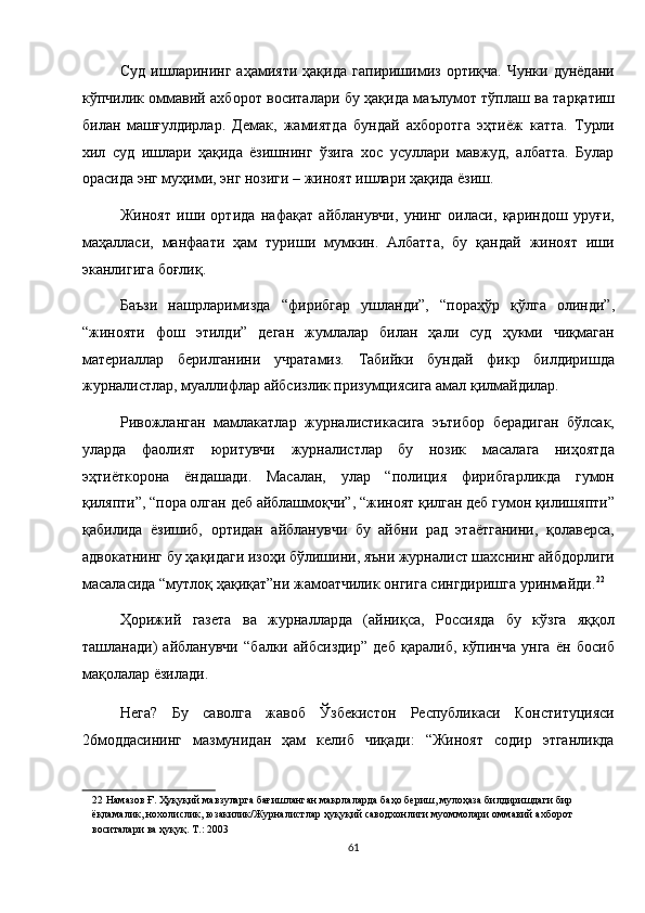 Суд   ишларининг   аҳамияти   ҳақида   гапиришимиз   ортиқча.   Чунки  дунёдани
кўпчилик оммавий ахборот воситалари бу ҳақида маълумот тўплаш ва тарқатиш
билан   машғулдирлар.   Демак,   жамиятда   бундай   ахборотга   эҳтиёж   катта.   Турли
хил   суд   ишлари   ҳақида   ёзишнинг   ўзига   хос   усуллари   мавжуд,   албатта.   Булар
орасида энг муҳими, энг нозиги – жиноят ишлари ҳақида ёзиш. 
Жиноят   иши   ортида   нафақат   айбланувчи,   унинг   оиласи,   қариндош   уруғи,
маҳалласи,   манфаати   ҳам   туриши   мумкин.   Албатта,   бу   қандай   жиноят   иши
эканлигига боғлиқ. 
Баъзи   нашрларимизда   “фирибгар   ушланди”,   “пораҳўр   қўлга   олинди”,
“жинояти   фош   этилди”   деган   жумлалар   билан   ҳали   суд   ҳукми   чиқмаган
материаллар   берилганини   учратамиз.   Табийки   бундай   фикр   билдиришда
журналистлар, муаллифлар айбсизлик призумциясига амал қилмайдилар. 
Ривожланган   мамлакатлар   журналистикасига   эътибор   берадиган   бўлсак,
уларда   фаолият   юритувчи   журналистлар   бу   нозик   масалага   ниҳоятда
эҳтиёткорона   ёндашади.   Масалан,   улар   “полиция   фирибгарликда   гумон
қиляпти”, “пора олган деб айблашмоқчи”, “жиноят қилган деб гумон қилишяпти”
қабилида   ёзишиб,   ортидан   айбланувчи   бу   айбни   рад   этаётганини,   қолаверса,
адвокатнинг бу ҳақидаги изоҳи бўлишини, яъни журналист шахснинг айбдорлиги
масаласида “мутлоқ ҳақиқат”ни жамоатчилик онгига сингдиришга уринмайди. 22
 
Ҳорижий   газета   ва   журналларда   (айниқса,   Россияда   бу   кўзга   яққол
ташланади)   айбланувчи   “балки   айбсиздир”   деб   қаралиб,   кўпинча   унга   ён   босиб
мақолалар ёзилади. 
Нега?   Бу   саволга   жавоб   Ўзбекистон   Республикаси   Конституцияси
26моддасининг   мазмунидан   ҳам   келиб   чиқади:   “Жиноят   содир   этганликда
22  Намазов Ғ. Ҳуқуқий мавзуларга бағишланган мақолаларда баҳо бериш, мулоҳаза билдиришдаги бир 
ёқламалик, нохолислик, юзакилик/Журналистлар ҳуқуқий саводхонлиги муоммолари оммавий ахборот 
воситалари ва ҳуқуқ. Т.: 2003  
61
