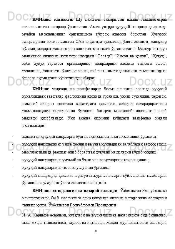 БМИнинг   янгилиги:   Шу   пайтгача   бажарилган   илмий   тадқиқотларда
ихтисослашган   нашрлар   ўрганилган.   Аммо   уларда   ҳуқуқий   нашрлар   доирасида
муайян   масалаларнинг   ёритилишига   кўпроқ   аҳамият   берилган.   Ҳуқуқий
нашрларнинг  ихтисослашган   ОАВ  сифатида   тузилиши, ўзига  хослиги,  мавзулар
кўлами, маҳорат масалалари яхлит тизимга солиб ўрганилмаган. Мазкур битирув
малакавий   ишининг   янгилиги   шундаки   “Постда”,   “Инсон   ва   қонун”,   “Ҳуқуқ”,
каби   ҳуқуқ   тартибот   органлариниг   нашрларини   алоҳида   тизимга   солиб,
тузилиши,   фаолияти,   ўзига   хослиги,   ахборот   самарадорлигини   таъминлашдаги
ўрни ва аҳамиятини кўрсатишдан иборат. 
БМИниг   мақсади   ва   вазифалари:   Босма   нашрлар   орасида   ҳуқуқий
йўналишдаги газеталар фаолиятини алоҳида ўрганиш, унинг тузилиши, таркиби,
оммавий   ахборот   воситаси   сифатидаги   фаолияти,   ахборот   самарадорлигини
таъминлашдаги   иштирокини   ўрганиш   битирув   малакавий   ишининг   асосий
мақсади   ҳисобланади.   Уни   амалга   ошириш   қуйидаги   вазифалар   орқали
белгиланади: 
- жамиятда ҳуқуқий нашрларга бўлган эҳтиёжнинг юзага келишини ўрганиш; 
- ҳуқуқий нашрларнинг ўзига хослиги ва унга қўйладиган талабларни тадқиқ этиш;
- мамлакатимизда фаолият олиб бораётган ҳуқуқий нашрларни кўриб чиқиш; 
- ҳуқуқий нашрларнинг умумий ва ўзига хос жиҳатларини таҳлил қилиш; 
- ҳуқуқий нашрларнинг тили ва услубини ўрганиш; 
- ҳуқуқий нашрларда фаолият юритувчи журналистларга қўйиладиган талабларни
ўрганиш ва уларнинг ўзига хослигини аниқлаш. 
БМИнинг   методологик   ва   назарий   асослари:   Ўзбекистон   Республикаси
конституцияси, ОАВ фаолиятига доир қонунлар ишнинг методологик аосларини
ташкил қилса, Ўзбекистон Республикаси Президенти 
И.   А.   Каримов   асарлари,   нутқлари   ва   журналистика   назариясига   оид   билимлар,
масс  медиа  типологияси,   тарихи  ва  иқтисоди,  Жаҳон   журналистикаси   асослари,
8  
  