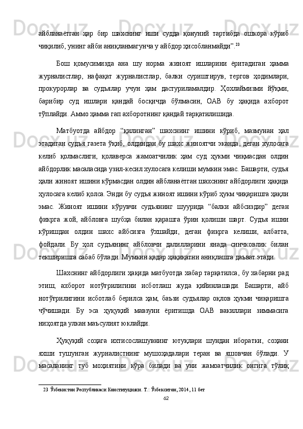 айбланаётган   ҳар   бир   шахснинг   иши   судда   қонуний   тартибда   ошкора   кўриб
чиқилиб, унинг айби аниқланмагунча у айбдор ҳисобланмайди”. 23
 
Бош   қомусимизда   ана   шу   норма   жиноят   ишларини   ёритадиган   ҳамма
журналистлар,   нафақат   журналистлар,   балки   суриштирув,   тергов   ҳодимлари,
прокурорлар   ва   судъялар   учун   ҳам   дастуриламалдир.   Ҳохлаймизми   йўқми,
барибир   суд   ишлари   қандай   босқичда   бўлмасин,   ОАВ   бу   ҳақида   ахборот
тўплайди. Аммо ҳамма гап ахборотнинг қандай тарқатилишида. 
Матбуотда   айбдор   “қилинган”   шахснинг   ишини   кўриб,   мазмунан   ҳал
этадиган судъя  газета  ўқиб, олдиндан бу шахс жиноятчи  эканда, деган хулосага
келиб   қолмаслиги,   қолаверса   жамоатчилик   ҳам   суд   ҳукми   чиқмасдан   олдин
айбдорлик масаласида узил-кесил хулосага келиши мумкин эмас. Башарти, судъя
ҳали жиноят ишини кўрмасдан олдин айбланаётган шахснинг айбдорлиги ҳақида
ҳулосага келиб қолса. Энди бу судъя жиноят ишини кўриб ҳукм чиқаришга ҳақли
эмас.   Жиноят   ишини   кўрувчи   судъянинг   шуурида   “балки   айбсиздир”   деган
фикрга   жой,   айбловга   шубҳа   билан   қарашга   ўрин   қолиши   шарт.   Судъя   ишни
кўришдан   олдин   шахс   айбсизга   ўхшайди,   деган   фикрга   келиши,   албатта,
фойдали.   Бу   ҳол   судъянинг   айбловчи   далилларини   янада   синчковлик   билан
текширишга сабаб бўлади. Мумкин қадар ҳақиқатни аниқлашга даъват этади. 
Шахснинг айбдорлиги ҳақида матбуотда хабар тарқатилса, бу хабарни рад
этиш,   ахборот   нотўғрилигини   исботлаш   жуда   қийинлашади.   Башарти,   айб
нотўғрилигини   исботлаб   берилса   ҳам,   баъзи   судъялар   оқлов   ҳукми   чиқаришга
чўчишади.   Бу   эса   ҳуқуқий   мавзуни   ёритишда   ОАВ   вакиллари   зиммасига
ниҳоятда улкан маъсулият юклайди. 
Ҳуқуқий   соҳага   ихтисослашувнинг   ютуқлари   шундан   иборатки,   соҳани
яхши   тушунган   журналистнинг   мушоҳадалари   теран   ва   яшовчан   бўлади.   У
масаланинг   туб   моҳиятини   кўра   билади   ва   уни   жамоатчилик   онгига   тўлиқ
23  Ўзбекистон Республикаси Конституцияси. Т.: Ўзбекситон, 2014, 11 бет  
62  
  