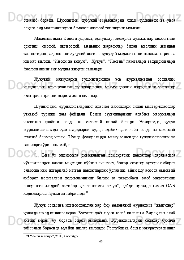 етказиб   беради.   Шунингдек,   ҳуқуқий   терминларни   яхши   тушинади   ва   унга
соҳага оид материалларни бемалол ишониб топшириш мумкин. 
Мамлакатимиз   Конституцияси,   қонунлар,   меъёрий   ҳужжатлар   моҳиятини
ёритиш,   сиёсий,   иқтисодий,   маданий   жараёнлар   билан   аҳолини   яқиндан
таништириш, аҳолининг ҳуқуқий онги ва ҳуқуқий маданиятини шакллантиришга
хизмат   қилиш,   “Инсон   ва   қонун”,   “Ҳуқуқ”,   “Постда”   газеталари   таҳририятлари
фаолиятининг энг муҳим жиҳати саналади. 
Ҳуқуқий   мавзуларни   тушинтиришда   эса   журналистдан   соддалик,
халқчиллик, таъсирчанлик, тушунарлилик, мазмундорлик, шарҳлаш ва мисоллар
келтириш принципларига амал қилинади.  
Шунингдек,   журналистларнинг   адабиёт   вакиллари   билан   мастер-класслар
ўтказиб   туриши   ҳам   фойдали.   Боиси   ёзувчиларнинг   адабиёт   намуналари
инсонлар   қалбига   содда   ва   самимий   кириб   боради.   Назаримда,   ҳуқуқ
журналистикасида   ҳам   шарҳларни   худди   адабиётдаги   каби   содда   ва   самимий
етказиб   бермоқ   керак.   Шунда   фуқароларда   мавзу   юзасидан   тушунмовчилик   ва
саволлрга ўрин қолмайди. 
“...   Биз   ўз   олдимизга   ривожланган   демократик   давлатлар   даражасига
кўтарилишдек   юксак   мақсадни   қўйган   эканмиз,   бошқа   соҳалар   қатори   ахборот
оламида   ҳам   илгарилаб   кетган   давлатлардан   ўрганиш,   айни   шу   асосда   оммавий
ахборот   воситалари   ходимларининг   билим   ва   тажрибаси,   касб   маҳоратини
оширишга   жиддий   эътибор   қаратишимиз   зарур”,   дейди   президентимиз   ОАВ
ходимларига йўллаган табригида. 24
 
Ҳуқуқ   соҳасига   ихтисослашган   ҳар   бир   замонавий   журналист   “жанговар”
ҳолатда ижод қилиши керак. Бугунги ҳаёт шуни талаб қилаяпти. Бироқ тан олиб
айтиш   керак,   бу   борада   бироз   оқсаяпмиз.   Журналистларни   соҳалар   бўйича
тайёрлаш борасида муайян ишлар қилинди. Республика бош прокуратурасининг
24  “Инсон ва қонун”, 2014,  9 сентябръ   
63  
  