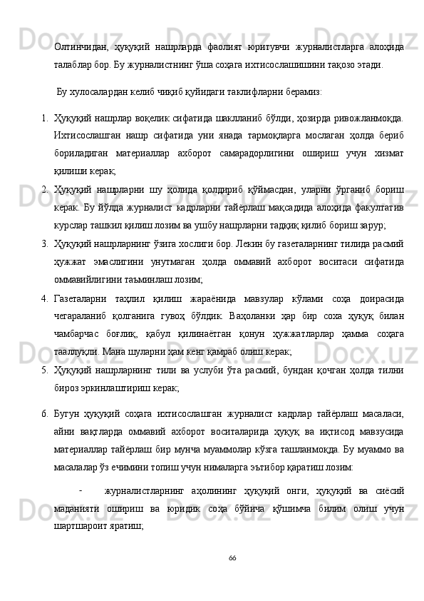 Олтинчидан,   ҳуқуқий   нашрларда   фаолият   юритувчи   журналистларга   алоҳида
талаблар бор. Бу журналистнинг ўша соҳага ихтисослашишини тақозо этади. 
 Бу хулосалардан келиб чиқиб қуйидаги таклифларни берамиз: 
1. Ҳуқуқий нашрлар воқелик сифатида шаклланиб бўлди, ҳозирда ривожланмоқда.
Ихтисослашган   нашр   сифатида   уни   янада   тармоқларга   мослаган   ҳолда   бериб
бориладиган   материаллар   ахборот   самарадорлигини   ошириш   учун   хизмат
қилиши керак; 
2. Ҳуқуқий   нашрларни   шу   ҳолида   қолдириб   қўймасдан,   уларни   ўрганиб   бориш
керак.   Бу   йўлда   журналист   кадрларни   тайёрлаш   мақсадида   алоҳида   факултатив
курслар ташкил қилиш лозим ва ушбу нашрларни тадқиқ қилиб бориш зарур; 
3. Ҳуқуқий нашрларнинг ўзига хослиги бор. Лекин бу газеталарнинг тилида расмий
ҳужжат   эмаслигини   унутмаган   ҳолда   оммавий   ахборот   воситаси   сифатида
оммавийлигини таъминлаш лозим; 
4. Газеталарни   таҳлил   қилиш   жараёнида   мавзулар   кўлами   соҳа   доирасида
чегараланиб   қолганига   гувоҳ   бўлдик.   Ваҳоланки   ҳар   бир   соха   ҳуқуқ   билан
чамбарчас   боғлиқ,   қабул   қилинаётган   қонун   ҳужжатларлар   ҳамма   соҳага
тааллуқли. Мана шуларни ҳам кенг қамраб олиш керак; 
5. Ҳуқуқий   нашрларнинг   тили   ва   услуби   ўта   расмий,   бундан   қочган   ҳолда   тилни
бироз эркинлаштириш керак; 
6. Бугун   ҳуқуқий   соҳага   ихтисослашган   журналист   кадрлар   тайёрлаш   масаласи,
айни   вақтларда   оммавий   ахборот   воситаларида   ҳуқуқ   ва   иқтисод   мавзусида
материаллар тайёрлаш  бир  мунча  муаммолар  кўзга  ташланмоқда.  Бу  муаммо ва
масалалар ўз ечимини топиш учун нималарга эътибор қаратиш лозим: 
- журналистларнинг   а ҳ олининг   ҳ у қ у қ ий   онги,   ҳ у қ у қ ий   ва   сиёсий
маданияти   ошириш   ва   юридик   со ҳ а   бўйича   қ ўшимча   билим   олиш   учун
шартшароит яратиш; 
66  
  