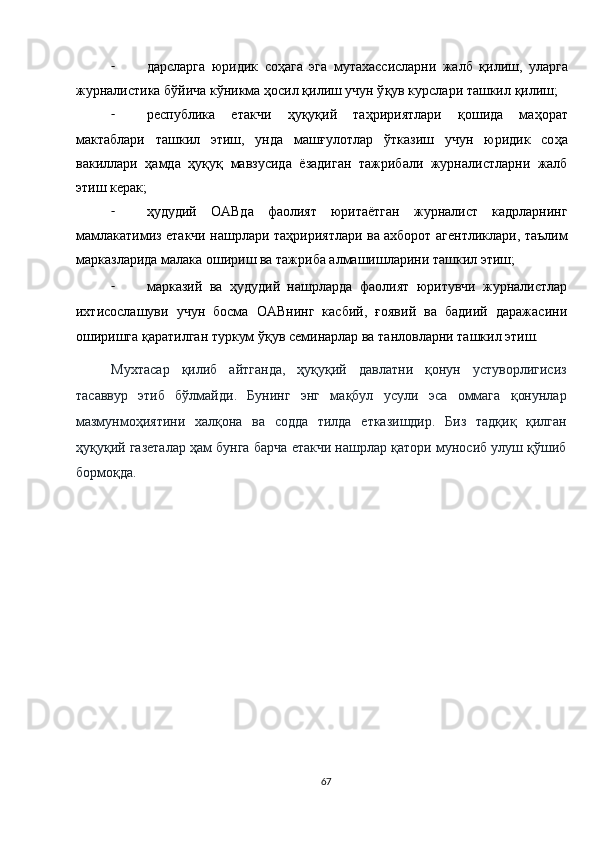 - дарсларга   юридик   со ҳ ага   эга   мутахассисларни   жалб   қ илиш,   уларга
журналистика бўйича кўникма  ҳ осил  қ илиш учун ў қ ув курслари ташкил  қ илиш; 
- республика   етакчи   ҳ у қ у қ ий   та ҳ ририятлари   қ ошида   ма ҳ орат
мактаблари   ташкил   этиш,   унда   маш ғ улотлар   ўтказиш   учун   юридик   со ҳ а
вакиллари   ҳ амда   ҳ у қ у қ   мавзусида   ёзадиган   тажрибали   журналистларни   жалб
этиш керак; 
- ҳ удудий   ОАВда   фаолият   юритаётган   журналист   кадрларнинг
мамлакатимиз етакчи нашрлари та ҳ ририятлари ва ахборот агентликлари, таълим
марказларида малака ошириш ва тажриба алмашишларини ташкил этиш; 
- марказий   ва   ҳудудий   нашрларда   фаолият   юритувчи   журналистлар
ихтисослашуви   учун   босма   ОАВнинг   касбий,   ғоявий   ва   бадиий   даражасини
оширишга қаратилган туркум ўқув семинарлар ва танловларни ташкил этиш. 
Мухтасар   қилиб   айтганда,   ҳуқуқий   давлатни   қонун   устуворлигисиз
тасаввур   этиб   бўлмайди.   Бунинг   энг   мақбул   усули   эса   оммага   қонунлар
мазмунмоҳиятини   халқона   ва   содда   тилда   етказишдир.   Биз   тадқиқ   қилган
ҳуқуқий газеталар ҳам бунга барча етакчи нашрлар қатори муносиб улуш қўшиб
бормоқда. 
 
67  
  