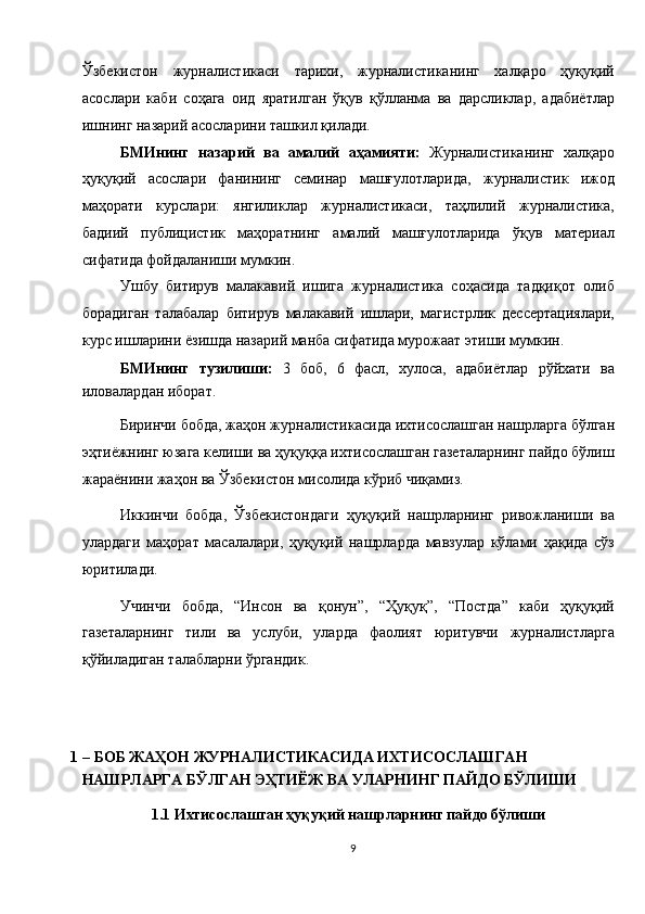 Ўзбекистон   журналистикаси   тарихи,   журналистиканинг   халқаро   ҳуқуқий
асослари   каби   соҳага   оид   яратилган   ўқув   қўлланма   ва   дарсликлар,   адабиётлар
ишнинг назарий асосларини ташкил қилади. 
БМИнинг   назарий   ва   амалий   аҳамияти:   Журналистиканинг   халқаро
ҳуқуқий   асослари   фанининг   семинар   машғулотларида,   журналистик   ижод
маҳорати   курслари:   янгиликлар   журналистикаси,   таҳлилий   журналистика,
бадиий   публицистик   маҳоратнинг   амалий   машғулотларида   ўқув   материал
сифатида фойдаланиши мумкин. 
Ушбу   битирув   малакавий   ишига   журналистика   соҳасида   тадқиқот   олиб
борадиган   талабалар   битирув   малакавий   ишлари,   магистрлик   дессертациялари,
курс ишларини ёзишда назарий манба сифатида мурожаат этиши мумкин.  
БМИнинг   тузилиши:   3   боб,   6   фасл,   хулоса,   адабиётлар   рўйхати   ва
иловалардан иборат. 
Биринчи бобда, жаҳон журналистикасида ихтисослашган нашрларга бўлган
эҳтиёжнинг юзага келиши ва ҳуқуққа ихтисослашган газеталарнинг пайдо бўлиш
жараёнини жаҳон ва Ўзбекистон мисолида кўриб чиқамиз. 
Иккинчи   бобда,   Ўзбекистондаги   ҳуқуқий   нашрларнинг   ривожланиши   ва
улардаги   маҳорат   масалалари,   ҳуқуқий   нашрларда   мавзулар   кўлами   ҳақида   сўз
юритилади. 
Учинчи   бобда,   “Инсон   ва   қонун”,   “Ҳуқуқ”,   “Постда”   каби   ҳуқуқий
газеталарнинг   тили   ва   услуби,   уларда   фаолият   юритувчи   журналистларга
қўйиладиган талабларни ўргандик. 
 
 
1 – БОБ ЖАҲОН ЖУРНАЛИСТИКАСИДА ИХТИСОСЛАШГАН 
НАШРЛАРГА БЎЛГАН ЭҲТИЁЖ ВА УЛАРНИНГ ПАЙДО БЎЛИШИ 
1.1   Ихтисослашган ҳуқуқий нашрларнинг пайдо бўлиши 
9  
  