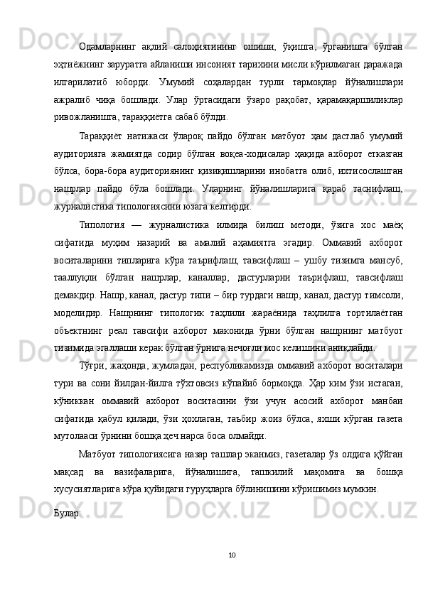 Одамларнинг   ақлий   салоҳиятининг   ошиши,   ўқишга,   ўрганишга   бўлган
эҳтиёжнинг заруратга айланиши инсоният тарихини мисли кўрилмаган даражада
илгарилатиб   юборди.   Умумий   соҳалардан   турли   тармоқлар   йўналишлари
ажралиб   чиқа   бошлади.   Улар   ўртасидаги   ўзаро   рақобат,   қарамақаршиликлар
ривожланишга, тараққиётга сабаб бўлди. 
Тараққиёт   натижаси   ўлароқ   пайдо   бўлган   матбуот   ҳам   дастлаб   умумий
аудиторияга   жамиятда   содир   бўлган   воқеа-ходисалар   ҳақида   ахборот   етказган
бўлса,   бора-бора   аудиториянинг   қизиқишларини   инобатга   олиб,   ихтисослашган
нашрлар   пайдо   бўла   бошлади.   Уларнинг   йўналишларига   қараб   таснифлаш,
журналистика типологиясини юзага келтирди. 
Типология   —   журналистика   илмида   билиш   методи,   ўзига   хос   маёқ
сифатида   муҳим   назарий   ва   амалий   аҳамиятга   эгадир.   Оммавий   ахборот
воситаларини   типларига   кўра   таърифлаш,   тавсифлаш   –   ушбу   тизимга   мансуб,
тааллуқли   бўлган   нашрлар,   каналлар,   дастурларни   таърифлаш,   тавсифлаш
демакдир. Нашр, канал, дастур типи – бир турдаги нашр, канал, дастур тимсоли,
моделидир.   Нашрнинг   типологик   таҳлили   жараёнида   таҳлилга   тортилаётган
объектнинг   реал   тавсифи   ахборот   маконида   ўрни   бўлган   нашрнинг   матбуот
тизимида эгаллаши керак бўлган ўрнига нечоғли мос келишини аниқлайди. 
Тўғри, жаҳонда, жумладан, республикамизда  оммавий ахборот  воситалари
тури   ва   сони   йилдан-йилга   тўхтовсиз   кўпайиб   бормоқда.   Ҳар   ким   ўзи   истаган,
кўниккан   оммавий   ахборот   воситасини   ўзи   учун   асосий   ахборот   манбаи
сифатида   қабул   қилади,   ўзи   ҳохлаган,   таъбир   жоиз   бўлса,   яхши   кўрган   газета
мутолааси ўрнини бошқа ҳеч нарса боса олмайди. 
Матбуот  типологиясига  назар  ташлар эканмиз, газеталар  ўз  олдига қўйган
мақсад   ва   вазифаларига,   йўналишига,   ташкилий   мақомига   ва   бошқа
хусусиятларига кўра қуйидаги гуруҳларга бўлинишини кўришимиз мумкин. 
Булар: 
10