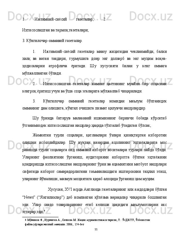 1.   Ижтимоий-сиёсий   газеталар;   2.
Ихтисослашган ва тармоқ газеталари; 
3. Кўнгилочар-оммавий газеталар. 
1. Ижтимоий-сиёсий   газеталар   мавзу   жиҳатидан   чекланмайди,   балки
халқ   ва   ватан   тақдири,   турмушига   доир   энг   долзарб   ва   энг   муҳим   воқеа-
ҳодисаларни   атрофлича   ёритади.   Шу   хусусияти   билан   у   кенг   оммага
мўлжалланган бўлади. 
2. Ихтисослашган   газеталар   жамият   ҳаётининг   муайян   бир   соҳасини
кенгроқ ёритиш учун ва ўша соҳа эгаларига мўлжаллаб чиқарилади. 
3. Кўнгилочар   оммавий   газеталар   номидан   маълум   бўлганидек
омманинг дам олишига, кўнгил очишига хизмат қилувчи нашрлардир. 
Шу   ўринда   битирув   малакавий   ишимизнинг   биринчи   бобида   кўрсатиб
ўтганимиздек ихтисослашган нашрлар ҳақида тўхталиб ўтадиган бўлсак, 
Жамиятни   турли   соҳалари,   қатламлари   ўзлари   қизиқтирган   ахборотни
олишни   исботлайдилар.   Шу   нуқтаи   назардан   аҳолининг   эҳтиёжларига   мос
равишда турли соҳаларга оид оммавий ахборот воситалари турлари пайдо бўлди.
Уларнинг   фаолиятини   ўрганиш,   аудиторияни   ахборотга   бўлган   эҳтиёжини
қондиришда ихтисослашган нашрларнинг ўрни ва аҳамиятини матбуот нашрлари
сифатида   ахборот   самарадорлигини   таъминлашдаги   иштирокини   таҳлил   этиш,
уларнинг йўналиши, мазмун моҳиятига қараб алоҳида ўрганиш ҳам муҳим. 
Хусусан, ХVI асрда Англияда газеталариннг илк аждодлари бўлган 
“News”   (“Янгиликлар”)   деб   номланган   қўлёзма   варақалар   чиқарила   бошланган
эди.   Улар   савдо   товарларининг   етиб   келиши   ҳақидаги   маълумотларни   акс
эттирар эди. 4
 
4   Мўминов   Ф .,  Нурматов   А .,  Солиева   М .  Жаҳон   журналистикаси   тарихи ,  Т .:  ЎзДЖТУ ,  Ўзбекистон  
файласуфлари   миллий   жамияти .  2006,  154-бет  
11  
  