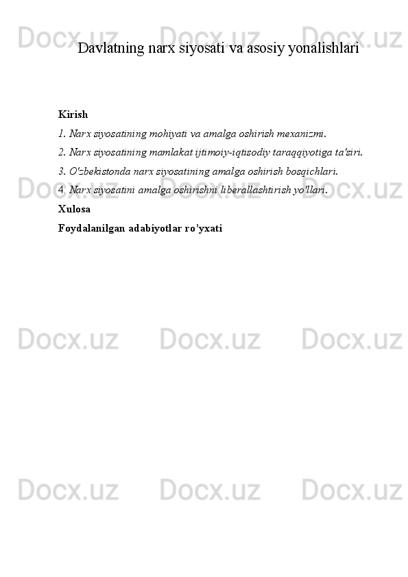 Davlatning narx siyosati va asosiy yonalishlari
Kirish
1. Narx siyosatining mohiyati va amalga oshirish mexanizmi.
2. Narx siyosatining mamlakat ijtimoiy-iqtisodiy taraqqiyotiga ta'siri.
3. O'zbekistonda narx siyosatining amalga oshirish bosqichlari.
4. Narx siyosatini amalga oshirishni liberallashtirish yo'llari.
Xulosa
Foydalanilgan adabiyotlar ro’yxati 