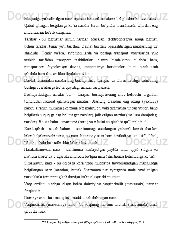 Maqsadga yo’naltirilgan narx siyosati  turli xil narxlarni belgilashni  ko’zda tutadi.
Qabul   qilingan  belgilariga   ko’ra  narxlar  turlar   bo’yicha  tasniflanadi.   Ulardan   eng
muhimlarini ko’rib chiqamiz. 
Tariflar   -   bu   xizmatlar   uchun   narxlar.   Masalan,   elektroenergiya,   aloqa   xizmati
uchun   tariflar,   temir   yo’l   tariflari.   Davlat   tariflari   rejalashtirilgan   narxlarning   bir
shaklidir.   Temir   yo’lda,   avtomobillarda   va   boshqa   transport   vositalarida   yuk
tashish   tarifidan   transport   tashkilotlari   o’zaro   hisob-kitob   qilishda   ham,
transportdan   foydalangan   davlat,   kooperatsiya   korxonalari   bilan   hisob-kitob
qilishda ham shu tarifdan foydalanadilar.  
Davlat   tomonidan   narxlarning   boshqarilishi   darajasi   va   ularni   tartibga   solishning
boshqa vositalariga ko’ra quyidagi narxlar farqlanadi: 
Boshqariladigan   narxlar   bu   –   darajasi   boshqaruvning   mos   keluvchi   organlari
tomonidan   nazorat   qilinadigan   narxlar.   Ularning   orasidan   eng   oxirgi   (yakuniy)
narxni ajratish mumkin (korxona o’z mahsuloti yoki xizmatiga undan yuqori baho
belgilash huquqiga ega bo’lmagan narxlar), jalb etilgan narxlar (ma’lum darajadagi
narxlar). Ba’zis baho - tovar navi (sorti) va sifatini aniqlashda qo’llaniladi.  3
Xarid   qilish   -   sotish   bahosi   –   shartnomaga   asoslangan   yetkazib   berish   shartlari
bilan belgilanuvchi narx, bu narx fakturaviy narx ham deyiladi va uni “sif”, “for”,
“franko” kabi ko’rsatkichlar bilan ifodalanadi.  
Harakatlanuvchi   narx   -   shartnoma   tuzilayotgan   paytda   unda   qayd   etilgan   va
ma’lum sharoitda o’zgarishi mumkin bo’lgan narx (shartnoma kelishuviga ko’ra). 
Sirpanuvchi   narx   -   bu   qoidaga   kora   uzoq   muddatda   tayyorlanadigan   mahsulotga
belgilangan   narx   (masalan,   kema).   Shartnoma   tuzilayotganda   unda   qayd   etilgan
narx ikkala tomonning kelishuviga ko’ra o’zgarishi mumkin. 
Vaqt   omilini   hisobga   olgan   holda   doimiy   va   vaqtinchalik   (mavsumiy)   narxlar
farqlanadi. 
Doimiy narx - bu amal qilish muddati kelishilmagan narx. 
Vaqtinchalik   (mavsumiy)   narx   -   bu   vaqtning   ma’lum   davrida   (mavsumda)   amal
qiluvchi narx. 
3
 T.T.Jo‘rayev. I q tisodiyot nazariyasi. (O‘quv qo‘llanma). –T.: «Fan va texnologiya», 2017 