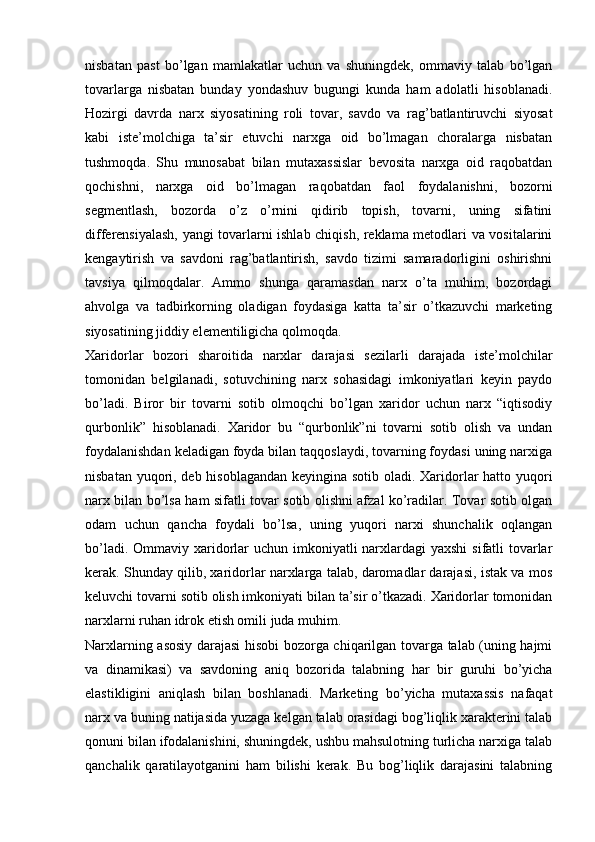 nisbatan   past   bo’lgan   mamlakatlar   uchun   va   shuningdek,   ommaviy   talab   bo’lgan
tovarlarga   nisbatan   bunday   yondashuv   bugungi   kunda   ham   adolatli   hisoblanadi.
Hozirgi   davrda   narx   siyosatining   roli   tovar,   savdo   va   rag’batlantiruvchi   siyosat
kabi   iste’molchiga   ta’sir   etuvchi   narxga   oid   bo’lmagan   choralarga   nisbatan
tushmoqda.   Shu   munosabat   bilan   mutaxassislar   bevosita   narxga   oid   raqobatdan
qochishni,   narxga   oid   bo’lmagan   raqobatdan   faol   foydalanishni,   bozorni
segmentlash,   bozorda   o’z   o’rnini   qidirib   topish,   tovarni,   uning   sifatini
differensiyalash, yangi tovarlarni ishlab chiqish, reklama metodlari va vositalarini
kengaytirish   va   savdoni   rag’batlantirish,   savdo   tizimi   samaradorligini   oshirishni
tavsiya   qilmoqdalar.   Ammo   shunga   qaramasdan   narx   o’ta   muhim,   bozordagi
ahvolga   va   tadbirkorning   oladigan   foydasiga   katta   ta’sir   o’tkazuvchi   marketing
siyosatining jiddiy elementiligicha qolmoqda. 
Xaridorlar   bozori   sharoitida   narxlar   darajasi   sezilarli   darajada   iste’molchilar
tomonidan   belgilanadi,   sotuvchining   narx   sohasidagi   imkoniyatlari   keyin   paydo
bo’ladi.   Biror   bir   tovarni   sotib   olmoqchi   bo’lgan   xaridor   uchun   narx   “iqtisodiy
qurbonlik”   hisoblanadi.   Xaridor   bu   “qurbonlik”ni   tovarni   sotib   olish   va   undan
foydalanishdan keladigan foyda bilan taqqoslaydi, tovarning foydasi uning narxiga
nisbatan yuqori, deb hisoblagandan keyingina sotib oladi. Xaridorlar  hatto yuqori
narx bilan bo’lsa ham sifatli tovar sotib olishni afzal ko’radilar. Tovar sotib olgan
odam   uchun   qancha   foydali   bo’lsa,   uning   yuqori   narxi   shunchalik   oqlangan
bo’ladi. Ommaviy xaridorlar  uchun imkoniyatli  narxlardagi  yaxshi  sifatli tovarlar
kerak. Shunday qilib, xaridorlar narxlarga talab, daromadlar darajasi, istak va mos
keluvchi tovarni sotib olish imkoniyati bilan ta’sir o’tkazadi. Xaridorlar tomonidan
narxlarni ruhan idrok etish omili juda muhim.  
Narxlarning asosiy darajasi hisobi bozorga chiqarilgan tovarga talab (uning hajmi
va   dinamikasi)   va   savdoning   aniq   bozorida   talabning   har   bir   guruhi   bo’yicha
elastikligini   aniqlash   bilan   boshlanadi.   Marketing   bo’yicha   mutaxassis   nafaqat
narx va buning natijasida yuzaga kelgan talab orasidagi bog’liqlik xarakterini talab
qonuni bilan ifodalanishini, shuningdek, ushbu mahsulotning turlicha narxiga talab
qanchalik   qaratilayotganini   ham   bilishi   kerak.   Bu   bog’liqlik   darajasini   talabning 