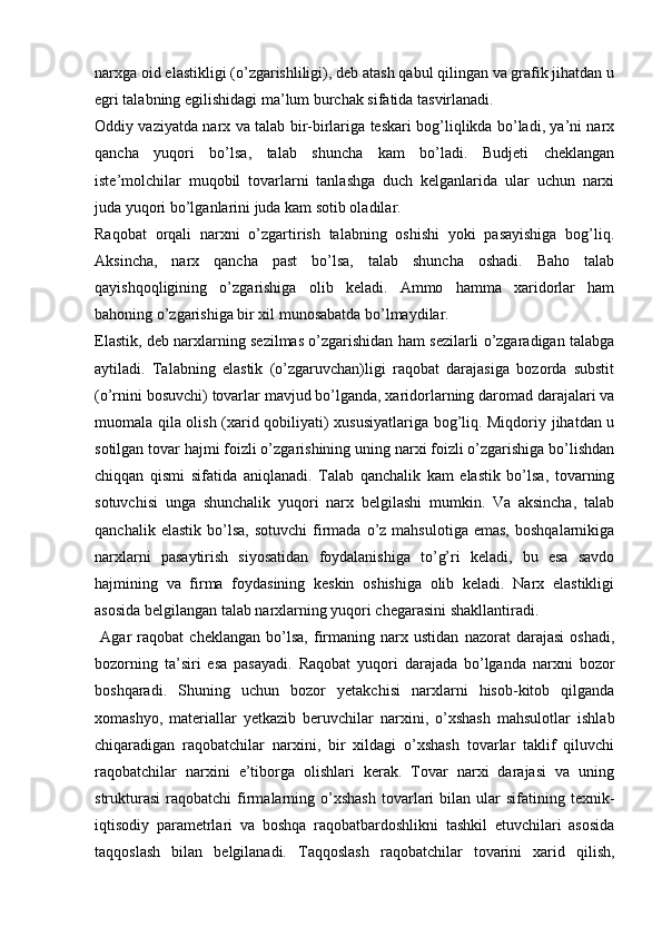 narxga oid elastikligi (o’zgarishliligi), deb atash qabul qilingan va grafik jihatdan u
egri talabning egilishidagi ma’lum burchak sifatida tasvirlanadi.  
Oddiy vaziyatda narx va talab bir-birlariga teskari bog’liqlikda bo’ladi, ya’ni narx
qancha   yuqori   bo’lsa,   talab   shuncha   kam   bo’ladi.   Budjeti   cheklangan
iste’molchilar   muqobil   tovarlarni   tanlashga   duch   kelganlarida   ular   uchun   narxi
juda yuqori bo’lganlarini juda kam sotib oladilar.  
Raqobat   orqali   narxni   o’zgartirish   talabning   oshishi   yoki   pasayishiga   bog’liq.
Aksincha,   narx   qancha   past   bo’lsa,   talab   shuncha   oshadi.   Baho   talab
qayishqoqligining   o’zgarishiga   olib   keladi.   Ammo   hamma   xaridorlar   ham
bahoning o’zgarishiga bir xil munosabatda bo’lmaydilar. 
Elastik, deb narxlarning sezilmas o’zgarishidan ham sezilarli o’zgaradigan talabga
aytiladi.   Talabning   elastik   (o’zgaruvchan)ligi   raqobat   darajasiga   bozorda   substit
(o’rnini bosuvchi) tovarlar mavjud bo’lganda, xaridorlarning daromad darajalari va
muomala qila olish (xarid qobiliyati) xususiyatlariga bog’liq. Miqdoriy jihatdan u
sotilgan tovar hajmi foizli o’zgarishining uning narxi foizli o’zgarishiga bo’lishdan
chiqqan   qismi   sifatida   aniqlanadi.   Talab   qanchalik   kam   elastik   bo’lsa,   tovarning
sotuvchisi   unga   shunchalik   yuqori   narx   belgilashi   mumkin.   Va   aksincha,   talab
qanchalik  elastik   bo’lsa,   sotuvchi  firmada   o’z  mahsulotiga   emas,   boshqalarnikiga
narxlarni   pasaytirish   siyosatidan   foydalanishiga   to’g’ri   keladi,   bu   esa   savdo
hajmining   va   firma   foydasining   keskin   oshishiga   olib   keladi.   Narx   elastikligi
asosida belgilangan talab narxlarning yuqori chegarasini shakllantiradi. 
  Agar   raqobat   cheklangan   bo’lsa,   firmaning   narx   ustidan   nazorat   darajasi   oshadi,
bozorning   ta’siri   esa   pasayadi.   Raqobat   yuqori   darajada   bo’lganda   narxni   bozor
boshqaradi.   Shuning   uchun   bozor   yetakchisi   narxlarni   hisob-kitob   qilganda
xomashyo,   materiallar   yetkazib   beruvchilar   narxini,   o’xshash   mahsulotlar   ishlab
chiqaradigan   raqobatchilar   narxini,   bir   xildagi   o’xshash   tovarlar   taklif   qiluvchi
raqobatchilar   narxini   e’tiborga   olishlari   kerak.   Tovar   narxi   darajasi   va   uning
strukturasi   raqobatchi   firmalarning  o’xshash  tovarlari   bilan   ular  sifatining  texnik-
iqtisodiy   parametrlari   va   boshqa   raqobatbardoshlikni   tashkil   etuvchilari   asosida
taqqoslash   bilan   belgilanadi.   Taqqoslash   raqobatchilar   tovarini   xarid   qilish,