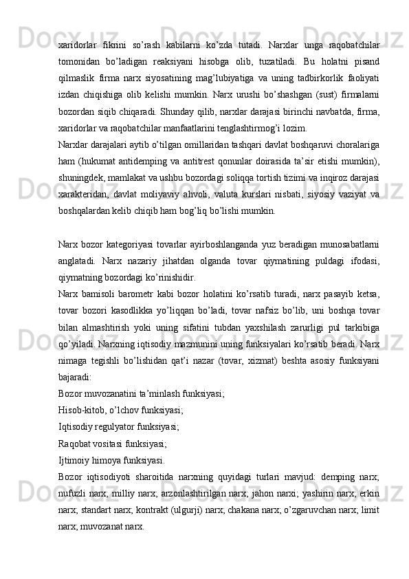 xaridorlar   fikrini   so’rash   kabilarni   ko’zda   tutadi.   Narxlar   unga   raqobatchilar
tomonidan   bo’ladigan   reaksiyani   hisobga   olib,   tuzatiladi.   Bu   holatni   pisand
qilmaslik   firma   narx   siyosatining   mag’lubiyatiga   va   uning   tadbirkorlik   faoliyati
izdan   chiqishiga   olib   kelishi   mumkin.   Narx   urushi   bo’shashgan   (sust)   firmalarni
bozordan siqib chiqaradi. Shunday qilib, narxlar darajasi birinchi navbatda, firma,
xaridorlar va raqobatchilar manfaatlarini tenglashtirmog’i lozim. 
Narxlar darajalari aytib o’tilgan omillaridan tashqari davlat boshqaruvi choralariga
ham   (hukumat   antidemping   va   antitrest   qonunlar   doirasida   ta’sir   etishi   mumkin),
shuningdek, mamlakat va ushbu bozordagi soliqqa tortish tizimi va inqiroz darajasi
xarakteridan,   davlat   moliyaviy   ahvoli,   valuta   kurslari   nisbati,   siyosiy   vaziyat   va
boshqalardan kelib chiqib ham bog’liq bo’lishi mumkin. 
Narx  bozor   kategoriyasi   tovarlar   ayirboshlanganda   yuz   beradigan  munosabatlarni
anglatadi.   Narx   nazariy   jihatdan   olganda   tovar   qiymatining   puldagi   ifodasi,
qiymatning bozordagi ko’rinishidir.
Narx   bamisoli   barometr   kabi   bozor   holatini   ko’rsatib   turadi,   narx   pasayib   ketsa,
tovar   bozori   kasodlikka   yo’liqqan   bo’ladi,   tovar   nafsiz   bo’lib,   uni   boshqa   tovar
bilan   almashtirish   yoki   uning   sifatini   tubdan   yaxshilash   zarurligi   pul   tarkibiga
qo’yiladi. Narxning iqtisodiy mazmunini uning funksiyalari ko’rsatib beradi. Narx
nimaga   tegishli   bo’lishidan   qat’i   nazar   (tovar,   xizmat)   beshta   asosiy   funksiyani
bajaradi:
Bozor muvozanatini ta’minlash funksiyasi;
Hisob-kitob, o’lchov funksiyasi;
Iqtisodiy regulyator funksiyasi;
Raqobat vositasi funksiyasi;
Ijtimoiy himoya funksiyasi.
Bozor   iqtisodiyoti   sharoitida   narxning   quyidagi   turlari   mavjud:   demping   narx;
nufuzli narx; milliy narx; arzonlashtirilgan narx; jahon narxi; yashirin narx; erkin
narx; standart narx; kontrakt (ulgurji) narx; chakana narx; o’zgaruvchan narx; limit
narx; muvozanat narx. 