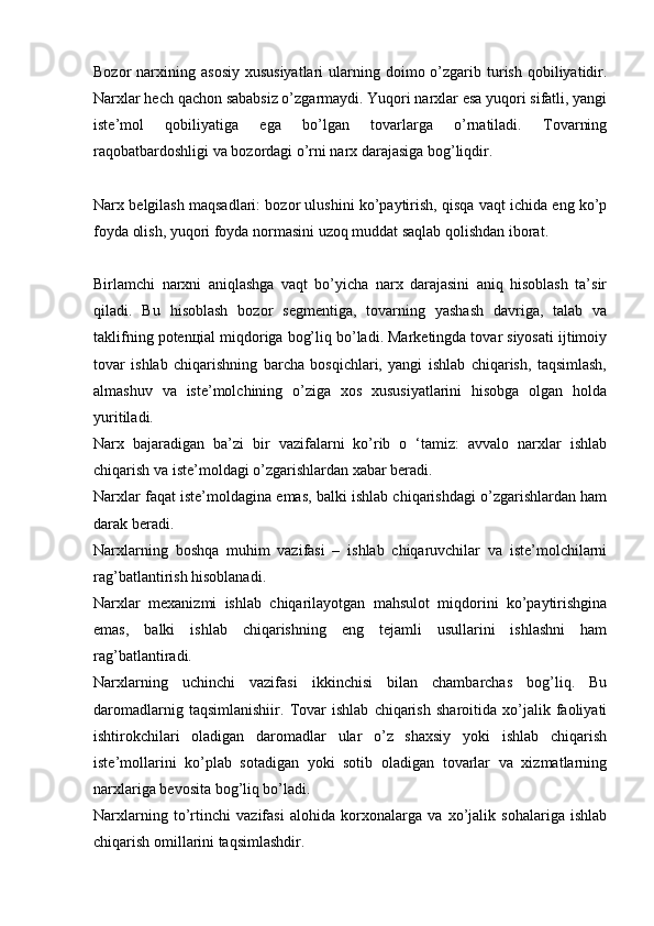 Bozor  narxining  asosiy  xususiyatlari  ularning doimo  o’zgarib  turish  qobiliyatidir.
Narxlar hech qachon sababsiz o’zgarmaydi. Yuqori narxlar esa yuqori sifatli, yangi
iste’mol   qobiliyatiga   ega   bo’lgan   tovarlarga   o’rnatiladi.   Tovarning
raqobatbardoshligi va bozordagi o’rni narx darajasiga bog’liqdir.
Narx belgilash maqsadlari: bozor ulushini ko’paytirish, qisqa vaqt ichida eng ko’p
foyda olish, yuqori foyda normasini uzoq muddat saqlab qolishdan iborat.
Birlamchi   narxni   aniqlashga   vaqt   bo’yicha   narx   darajasini   aniq   hisoblash   ta’sir
qiladi.   Bu   hisoblash   bozor   segmentiga,   tovarning   yashash   davriga,   talab   va
taklifning potenцial miqdoriga bog’liq bo’ladi. Marketingda tovar siyosati ijtimoiy
tovar   ishlab   chiqarishning   barcha   bosqichlari,   yangi   ishlab   chiqarish,   taqsimlash,
almashuv   va   iste’molchining   o’ziga   xos   xususiyatlarini   hisobga   olgan   holda
yuritiladi.
Narx   bajaradigan   ba’zi   bir   vazifalarni   ko’rib   o   ‘tamiz:   avvalo   narxlar   ishlab
chiqarish va iste’moldagi o’zgarishlardan xabar beradi.
Narxlar faqat iste’moldagina emas, balki ishlab chiqarishdagi o’zgarishlardan ham
darak beradi.
Narxlarning   boshqa   muhim   vazifasi   –   ishlab   chiqaruvchilar   va   iste’molchilarni
rag’batlantirish hisoblanadi.
Narxlar   mexanizmi   ishlab   chiqarilayotgan   mahsulot   miqdorini   ko’paytirishgina
emas,   balki   ishlab   chiqarishning   eng   tejamli   usullarini   ishlashni   ham
rag’batlantiradi.
Narxlarning   uchinchi   vazifasi   ikkinchisi   bilan   chambarchas   bog’liq.   Bu
daromadlarnig   taqsimlanishiir.   Tovar   ishlab   chiqarish   sharoitida   xo’jalik   faoliyati
ishtirokchilari   oladigan   daromadlar   ular   o’z   shaxsiy   yoki   ishlab   chiqarish
iste’mollarini   ko’plab   sotadigan   yoki   sotib   oladigan   tovarlar   va   xizmatlarning
narxlariga bevosita bog’liq bo’ladi.
Narxlarning   to’rtinchi   vazifasi   alohida   korxonalarga   va   xo’jalik   sohalariga   ishlab
chiqarish omillarini taqsimlashdir.