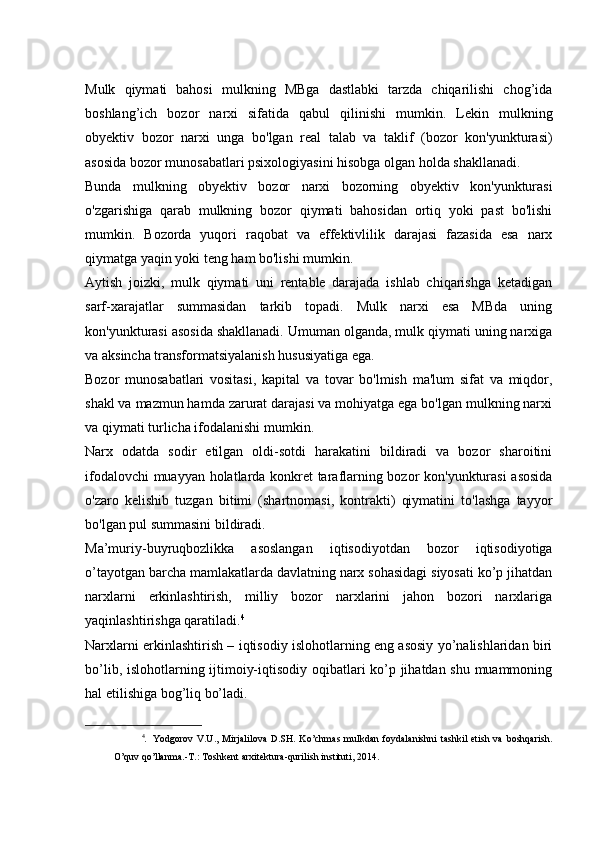 Mulk   qiymati   bahosi   mulkning   MBga   dastlabki   tarzda   chiqarilishi   chog’ida
boshlang’ich   bozor   narxi   sifatida   qabul   qilinishi   mumkin.   Lekin   mulkning
obyektiv   bozor   narxi   unga   bo'lgan   real   talab   va   taklif   (bozor   kon'yunkturasi)
asosida bozor munosabatlari psixologiyasini hisobga olgan holda shakllanadi.
Bunda   mulkning   obyektiv   bozor   narxi   bozorning   obyektiv   kon'yunkturasi
o'zgarishiga   qarab   mulkning   bozor   qiymati   bahosidan   ortiq   yoki   past   bo'lishi
mumkin.   Bozorda   yuqori   raqobat   va   effektivlilik   darajasi   fazasida   esa   narx
qiymatga yaqin yoki teng ham bo'lishi mumkin.
Aytish   joizki,   mulk   qiymati   uni   rentable   darajada   ishlab   chiqarishga   ketadigan
sarf-xarajatlar   summasidan   tarkib   topadi.   Mulk   narxi   esa   MBda   uning
kon'yunkturasi asosida shakllanadi. Umuman olganda, mulk qiymati uning narxiga
va aksincha transformatsiyalanish hususiyatiga ega.
Bozor   munosabatlari   vositasi,   kapital   va   tovar   bo'lmish   ma'lum   sifat   va   miqdor,
shakl va mazmun hamda zarurat darajasi va mohiyatga ega bo'lgan mulkning narxi
va qiymati turlicha ifodalanishi mumkin.
Narx   odatda   sodir   etilgan   oldi-sotdi   harakatini   bildiradi   va   bozor   sharoitini
ifodalovchi muayyan holatlarda konkret taraflarning bozor kon'yunkturasi asosida
o'zaro   kelishib   tuzgan   bitimi   (shartnomasi,   kontrakti)   qiymatini   to'lashga   tayyor
bo'lgan pul summasini bildiradi.
Ma’muriy-buyruqbozlikka   asoslangan   iqtisodiyotdan   bozor   iqtisodiyotiga
o’tayotgan barcha mamlakatlarda davlatning narx sohasidagi siyosati ko’p jihatdan
narxlarni   erkinlashtirish,   milliy   bozor   narxlarini   jahon   bozori   narxlariga
yaqinlashtirishga qaratiladi. 4
Narxlarni erkinlashtirish – iqtisodiy islohotlarning eng asosiy yo’nalishlaridan biri
bo’lib, islohotlarning ijtimoiy-iqtisodiy oqibatlari ko’p jihatdan shu muammoning
hal etilishiga bog’liq bo’ladi.
4
.   Yodgorov   V.U.,   Mirjalilova   D.SH.   Ko’chmas   mulkdan   foydalanishni   tashkil   etish  va   boshqarish.
O’quv qo’llanma.-T.: Toshkent arxitektura-qurilish instituti, 2014. 