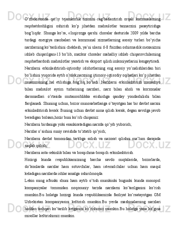 O’zbеkistonda   qat’iy   tеjamkorlik   tizimini   rag’batlantirish   orqali   korxonalarning
raqobatdoshligini   oshirish   ko’p   jihatdan   mahsulotlar   tannarxini   pasaytirishga
bog’liqdir.   Shunga   ko’ra,   «Inqirozga   qarshi   choralar   dasturida   2009   yilda   barcha
turdagi   energiya   manbalari   va   kommunal   xizmatlarning   asosiy   turlari   bo’yicha
narxlarning ko’tarilishini cheklash, ya’ni ularni 6-8 foizdan oshirmaslik mexanizmi
ishlab   chiqarilgan»13   bo’lib,   mazkur   choralar   mahalliy   ishlab   chiqaruvchilarning
raqobatbardosh mahsulotlar yaratish va eksport qilish imkoniyatlarini kengaytiradi.
Narxlarni   erkinlashtirish-iqtisodiy   islohotlarning   eng   asosiy   yo’nalishlaridan   biri
bo’lishini yuqorida aytib o’tdek,narxning ijtimoiy-iqtisodiy oqibatlari ko’p jihatdan
muammoning   hal   etilishiga   bog’liq   bo’ladi.   Narxlarni   erkinlashtirish   xomashyo
bilan   mahsulot   ayrim   turlarining   narxlari,   narx   bilan   aholi   va   korxonalar
daromadlari   o’rtasida   mutanosiblikka   erishishga   qanday   yondashilishi   bilan
farqlanadi. Shuning uchun, bozor munosabatlariga o’tayotgan har bir davlat narxni
erkinlashtirish kerak. Buning uchun davlat nima qilish kerak, degan savolga javob
beradigan bolsam,hozir buni ko’rib chiqamiz:
Narxlarni birdaniga yoki esankiratadigan narxda qo’yib yuborish;
Narxlar o’sishini suniy ravishda to’xtatib qo’yish;
Narxlarni   davlat   tomonidan   tartibga   solish   va   nazorat   qilishni   ma’lum   darajada
saqlab qolish;
Narxlarni asta-sekinlik bilan va bosqichma-bosqich erkinlashtirish.
Hozirgi   kunda   respublikamizning   barcha   savdo   nuqtalarida,   bozorlarda,
do’konlarda   narxlar   ham   sotuvchilar,   ham   istemolchilar   uchun   ham   maqul
keladigan narxlarda ishlar amalga oshirilmoqda.
Lekin   ming   afsuski   shuni   ham   aytib   o’tish   mumkinki   bugunki   kunda   monopol
kompaniyalar   tomonidan   noqonuniy   tarzda   narxlarni   ko’tarilganini   ko’rish
mumkin.Bu   holatga   hozirgi   kunda   respublikamizda   faoliyat   ko’rsatayotgan   GM
Uzbekistan   kompaniyasini   keltirish   mumkin.Bu   yerda   mashinalarning   narxlari
haddan tashqari ko’tarilib ketganini ko’rishimiz mumkin.Bu holatga yana ko’gina
misollar keltirishimiz mumkin.