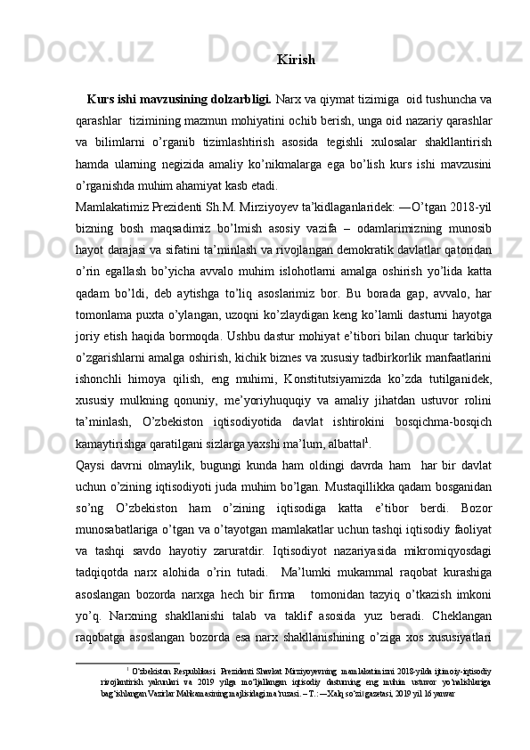 Kirish
    Kurs ishi mavzusining dolzarbligi.  Narx va qiymat tizimiga  oid tushuncha va
qarashlar   tizimining mazmun mohiyatini ochib berish, unga oid nazariy qarashlar
va   bilimlarni   o’rganib   tizimlashtirish   asosida   tegishli   xulosalar   shakllantirish
hamda   ularning   negizida   amaliy   ko’nikmalarga   ega   bo’lish   kurs   ishi   mavzusini
o’rganishda muhim ahamiyat kasb etadi. 
Mamlakatimiz Prezidenti Sh.M. Mirziyoyev ta’kidlaganlaridek: ―O’tgan 2018-yil
bizning   bosh   maqsadimiz   bo’lmish   asosiy   vazifa   –   odamlarimizning   munosib
hayot darajasi va sifatini ta’minlash va rivojlangan demokratik davlatlar qatoridan
o’rin   egallash   bo’yicha   avvalo   muhim   islohotlarni   amalga   oshirish   yo’lida   katta
qadam   bo’ldi,   deb   aytishga   to’liq   asoslarimiz   bor.   Bu   borada   gap,   avvalo,   har
tomonlama puxta o’ylangan, uzoqni  ko’zlaydigan keng ko’lamli  dasturni hayotga
joriy etish  haqida bormoqda.  Ushbu dastur  mohiyat  e’tibori  bilan chuqur  tarkibiy
o’zgarishlarni amalga oshirish, kichik biznes va xususiy tadbirkorlik manfaatlarini
ishonchli   himoya   qilish,   eng   muhimi,   Konstitutsiyamizda   ko’zda   tutilganidek,
xususiy   mulkning   qonuniy,   me’yoriyhuquqiy   va   amaliy   jihatdan   ustuvor   rolini
ta’minlash,   O’zbekiston   iqtisodiyotida   davlat   ishtirokini   bosqichma-bosqich
kamaytirishga qaratilgani sizlarga yaxshi ma’lum, albatta‖ 1
. 
Qaysi   davrni   olmaylik,   bugungi   kunda   ham   oldingi   davrda   ham     har   bir   davlat
uchun o’zining iqtisodiyoti juda muhim bo’lgan. Mustaqillikka qadam bosganidan
so’ng   O’zbekiston   ham   o’zining   iqtisodiga   katta   e’tibor   berdi.   Bozor
munosabatlariga o’tgan va o’tayotgan mamlakatlar uchun tashqi iqtisodiy faoliyat
va   tashqi   savdo   hayotiy   zaruratdir.   Iqtisodiyot   nazariyasida   mikromiqyosdagi
tadqiqotda   narx   alohida   o’rin   tutadi.     Ma’lumki   mukammal   raqobat   kurashiga
asoslangan   bozorda   narxga   hech   bir   firma       tomonidan   tazyiq   o’tkazish   imkoni
yo’q.   Narxning   shakllanishi   talab   va   taklif   asosida   yuz   beradi.   Cheklangan
raqobatga   asoslangan   bozorda   esa   narx   shakllanishining   o’ziga   xos   xususiyatlari
1
  O‘zbekiston  Respublikasi     Prezidenti   Shavkat  Mirziyoyevning     mamlakatimizni  2018-yilda   ijtimoiy-iqtisodiy
rivojlantirish   yakunlari   va   2019   yilga   mo‘ljallangan   iqtisodiy   dasturning   eng   muhim   ustuvor   yo‘nalishlariga
bag‘ishlangan Vazirlar Mahkamasining majlisidagi ma‘ruzasi. – T.: ―Xalq so‘zi  gazetasi, 2019 yil 16 yanvar
‖   