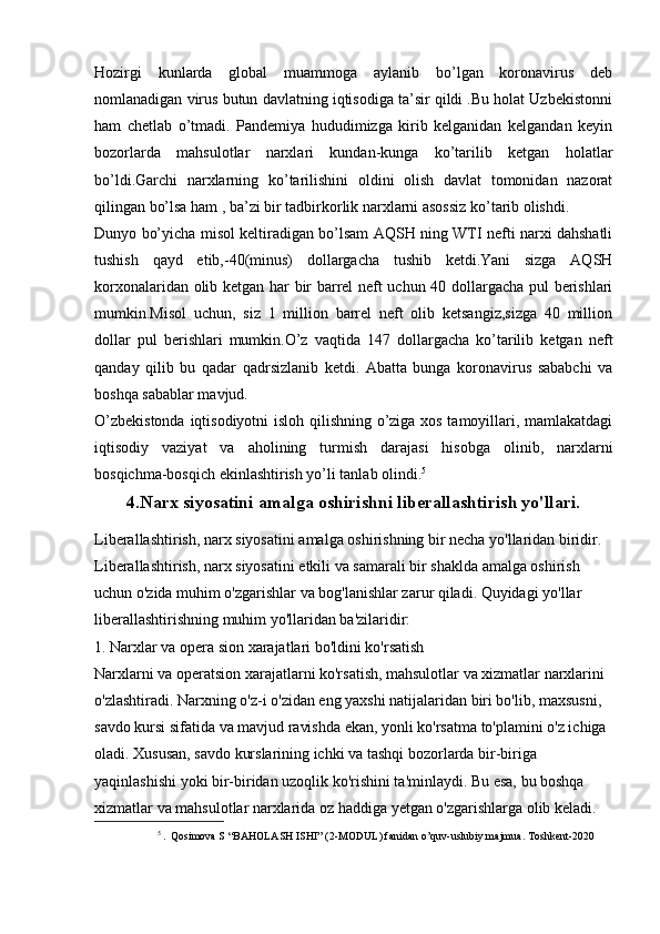 Hozirgi   kunlarda   global   muammoga   aylanib   bo’lgan   koronavirus   deb
nomlanadigan virus butun davlatning iqtisodiga ta’sir qildi .Bu holat Uzbekistonni
ham   chetlab   o’tmadi.   Pandemiya   hududimizga   kirib   kelganidan   kelgandan   keyin
bozorlarda   mahsulotlar   narxlari   kundan-kunga   ko’tarilib   ketgan   holatlar
bo’ldi.Garchi   narxlarning   ko’tarilishini   oldini   olish   davlat   tomonidan   nazorat
qilingan bo’lsa ham , ba’zi bir tadbirkorlik narxlarni asossiz ko’tarib olishdi.
Dunyo bo’yicha misol keltiradigan bo’lsam AQSH ning WTI nefti narxi dahshatli
tushish   qayd   etib,-40(minus)   dollargacha   tushib   ketdi.Yani   sizga   AQSH
korxonalaridan olib ketgan har bir barrel neft uchun 40 dollargacha pul berishlari
mumkin.Misol   uchun,   siz   1   million   barrel   neft   olib   ketsangiz,sizga   40   million
dollar   pul   berishlari   mumkin.O’z   vaqtida   147   dollargacha   ko’tarilib   ketgan   neft
qanday   qilib   bu   qadar   qadrsizlanib   ketdi.   Abatta   bunga   koronavirus   sababchi   va
boshqa sabablar mavjud.
O’zbekistonda iqtisodiyotni isloh qilishning o’ziga xos tamoyillari, mamlakatdagi
iqtisodiy   vaziyat   va   aholining   turmish   darajasi   hisobga   olinib,   narxlarni
bosqichma-bosqich ekinlashtirish yo’li tanlab olindi. 5
4.Narx siyosatini amalga oshirishni liberallashtirish yo'llari.
Liberallashtirish, narx siyosatini amalga oshirishning bir necha yo'llaridan biridir. 
Liberallashtirish, narx siyosatini etkili va samarali bir shaklda amalga oshirish 
uchun o'zida muhim o'zgarishlar va bog'lanishlar zarur qiladi. Quyidagi yo'llar 
liberallashtirishning muhim yo'llaridan ba'zilaridir:
1. Narxlar va opera sion xarajatlari bo'ldini ko'rsatish
Narxlarni va operatsion xarajatlarni ko'rsatish, mahsulotlar va xizmatlar narxlarini 
o'zlashtiradi. Narxning o'z-i o'zidan eng yaxshi natijalaridan biri bo'lib, maxsusni, 
savdo kursi sifatida va mavjud ravishda ekan, yonli ko'rsatma to'plamini o'z ichiga 
oladi. Xususan, savdo kurslarining ichki va tashqi bozorlarda bir-biriga 
yaqinlashishi yoki bir-biridan uzoqlik ko'rishini ta'minlaydi. Bu esa, bu boshqa 
xizmatlar va mahsulotlar narxlarida oz haddiga yetgan o'zgarishlarga olib keladi.
5
  .  Qosimova S  “ BAHOLASH ISHI ” (2-MODUL) fanidan o’quv-uslubiy majmua. Toshkent-2020