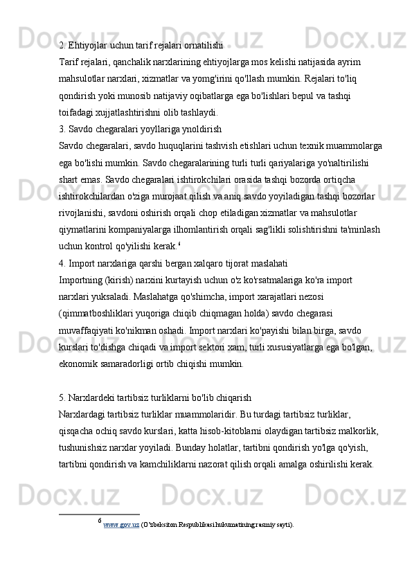 2. Ehtiyojlar uchun tarif rejalari ornatilishi
Tarif rejalari, qanchalik narxlarining ehtiyojlarga mos kelishi natijasida ayrim 
mahsulotlar narxlari, xizmatlar va yomg'irini qo'llash mumkin. Rejalari to'liq 
qondirish yoki munosib natijaviy oqibatlarga ega bo'lishlari bepul va tashqi 
toifadagi xujjatlashtirishni olib tashlaydi.
3. Savdo chegaralari yoyllariga ynoldirish
Savdo chegaralari, savdo huquqlarini tashvish etishlari uchun texnik muammolarga
ega bo'lishi mumkin. Savdo chegaralarining turli turli qariyalariga yo'naltirilishi 
shart emas. Savdo chegaralari ishtirokchilari orasida tashqi bozorda ortiqcha 
ishtirokchilardan o'ziga murojaat qilish va aniq savdo yoyiladigan tashqi bozorlar 
rivojlanishi, savdoni oshirish orqali chop etiladigan xizmatlar va mahsulotlar 
qiymatlarini kompaniyalarga ilhomlantirish orqali sag'likli solishtirishni ta'minlash 
uchun kontrol qo'yilishi kerak. 6
4. Import narxlariga qarshi bergan xalqaro tijorat maslahati
Importning (kirish) narxini kurtayish uchun o'z ko'rsatmalariga ko'ra import 
narxlari yuksaladi. Maslahatga qo'shimcha, import xarajatlari nezosi 
(qimmatboshliklari yuqoriga chiqib chiqmagan holda) savdo chegarasi 
muvaffaqiyati ko'nikman oshadi. Import narxlari ko'payishi bilan birga, savdo 
kurslari to'dishga chiqadi va import sektori xam, turli xususiyatlarga ega bo'lgan, 
ekonomik samaradorligi ortib chiqishi mumkin.
5. Narxlardeki tartibsiz turliklarni bo'lib chiqarish
Narxlardagi tartibsiz turliklar muammolaridir. Bu turdagi tartibsiz turliklar, 
qisqacha ochiq savdo kurslari, katta hisob-kitoblarni olaydigan tartibsiz malkorlik, 
tushunishsiz narxlar yoyiladi. Bunday holatlar, tartibni qondirish yo'lga qo'yish, 
tartibni qondirish va kamchiliklarni nazorat qilish orqali amalga oshirilishi kerak.
6
  www.gov.uz  (O’zbeksiton Respublikasi hukumatining rasmiy sayti). 