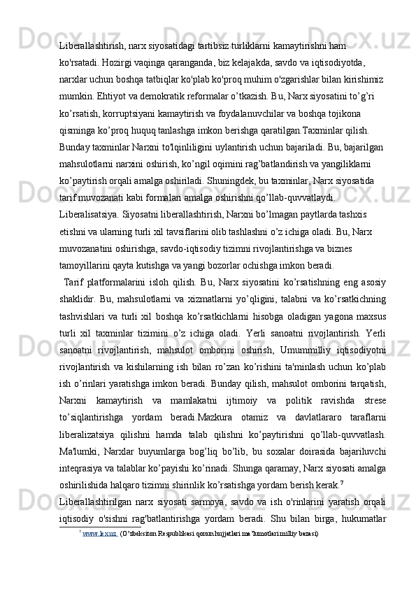 Liberallashtirish, narx siyosatidagi tartibsiz turliklarni kamaytirishni ham 
ko'rsatadi. Hozirgi vaqinga qaranganda, biz kelajakda, savdo va iqtisodiyotda, 
narxlar uchun boshqa tatbiqlar ko'plab ko'proq muhim o'zgarishlar bilan kirishimiz 
mumkin.  Ehtiyot va demokratik reformalar o’tkazish. Bu, Narx siyosatini to’g’ri 
ko’rsatish, korruptsiyani kamaytirish va foydalanuvchilar va boshqa tojikona 
qisminga ko’proq huquq tanlashga imkon berishga qaratilgan.Taxminlar qilish. 
Bunday taxminlar Narxni to'lqinliligini uylantirish uchun bajariladi. Bu, bajarilgan 
mahsulotlarni narxini oshirish, ko’ngil oqimini rag’batlandirish va yangiliklarni 
ko’paytirish orqali amalga oshiriladi. Shuningdek, bu taxminlar, Narx siyosatida 
tarif muvozanati kabi formalari amalga oshirishni qo’llab-quvvatlaydi. 
Liberalisatsiya. Siyosatni liberallashtirish, Narxni bo’lmagan paytlarda tashxis 
etishni va ularning turli xil tavsiflarini olib tashlashni o’z ichiga oladi. Bu, Narx 
muvozanatini oshirishga, savdo-iqtisodiy tizimni rivojlantirishga va biznes 
tamoyillarini qayta kutishga va yangi bozorlar ochishga imkon beradi.
  Tarif   platformalarini   isloh   qilish.   Bu,   Narx   siyosatini   ko’rsatishning   eng   asosiy
shaklidir.   Bu,   mahsulotlarni   va   xizmatlarni   yo’qligini,   talabni   va   ko’rsatkichning
tashvishlari   va   turli   xil   boshqa   ko’rsatkichlarni   hisobga   oladigan   yagona   maxsus
turli   xil   taxminlar   tizimini   o’z   ichiga   oladi.   Yerli   sanoatni   rivojlantirish.   Yerli
sanoatni   rivojlantirish,   mahsulot   omborini   oshirish,   Umummilliy   iqtisodiyotni
rivojlantirish   va   kishilarning   ish   bilan   ro’zan   ko’rishini   ta'minlash   uchun   ko’plab
ish o’rinlari yaratishga imkon beradi. Bunday qilish, mahsulot omborini tarqatish,
Narxni   kamaytirish   va   mamlakatni   ijtimoiy   va   politik   ravishda   strese
to’siqlantirishga   yordam   beradi.Mazkura   otamiz   va   davlatlararo   taraflarni
liberalizatsiya   qilishni   hamda   talab   qilishni   ko’paytirishni   qo’llab-quvvatlash.
Ma'lumki,   Narxlar   buyumlarga   bog’liq   bo’lib,   bu   soxalar   doirasida   bajariluvchi
inteqrasiya va talablar ko’payishi ko’rinadi. Shunga qaramay, Narx siyosati amalga
oshirilishida halqaro tizimni shirinlik ko’rsatishga yordam berish kerak. 7
Liberallashtirilgan   narx   siyosati   sarmoya,   savdo   va   ish   o'rinlarini   yaratish   orqali
iqtisodiy   o'sishni   rag'batlantirishga   yordam   beradi.   Shu   bilan   birga,   hukumatlar
7
  www.lex.uz          (O’zbeksiton Respublikasi qonun hujjatlari ma’lumotlari milliy bazasi) 