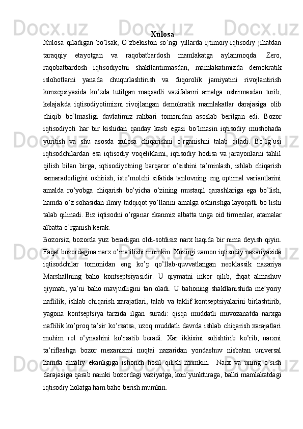 Xulosa
Xulosa   qiladigan   bo’lsak,   O’zbekiston   so’ngi   yillarda   ijtimoiy-iqtisodiy   jihatdan
taraqqiy   etayotgan   va   raqobatbardosh   mamlakatga   aylanmoqda.   Zero,
raqobatbardosh   iqtisodiyotni   shakllantirmasdan,   mamlakatimizda   demokratik
islohotlarni   yanada   chuqurlashtirish   va   fuqorolik   jamiyatini   rivojlantirish
konsepsiyasida   ko’zda   tutilgan   maqsadli   vazifalarni   amalga   oshirmasdan   turib,
kelajakda   iqtisodiyotimizni   rivojlangan   demokratik   mamlakatlar   darajasiga   olib
chiqib   bo’lmasligi   davlatimiz   rahbari   tomonidan   asoslab   berilgan   edi.   Bozor
iqtisodiyoti   har   bir   kishidan   qanday   kasb   egasi   bo’lmasin   iqtisodiy   mushohada
yuritish   va   shu   asosda   xulosa   chiqarishni   o’rganishni   talab   qiladi.   Bo’lg’usi
iqtisodchilardan   esa   iqtisodiy   voqeliklarni,   iqtisodiy   hodisa   va   jarayonlarni   tahlil
qilish   bilan   birga,   iqtisodiyotning   barqaror   o’sishini   ta’minlash,   ishlab   chiqarish
samaradorligini   oshirish,   iste’molchi   sifatida   tanlovning   eng   optimal   variantlarini
amalda   ro’yobga   chiqarish   bo’yicha   o’zining   mustaqil   qarashlariga   ega   bo’lish,
hamda o’z sohasidan ilmiy tadqiqot yo’llarini amalga oshirishga layoqatli bo’lishi
talab qilinadi. Biz iqtisodni o’rganar ekanmiz albatta unga oid tirmenlar,   atamalar
albatta o’rganish kerak.
Bozorsiz,   bozorda  yuz   beradigan   oldi-sotdisiz   narx  haqida  bir  nima  deyish  qiyin.
Faqat bozordagina narx o’rnatilishi mumkin. Xozirgi zamon iqtisodiy nazariyasida
iqtisodchilar   tomonidan   eng   ko’p   qo’llab-quvvatlangan   neoklassik   nazariya
Marshallning   baho   kontseptsiyasidir.   U   qiymatni   inkor   qilib,   faqat   almashuv
qiymati,   ya’ni   baho   mavjudligini   tan   oladi.   U   bahoning   shakllanishida   me’yoriy
naflilik,   ishlab   chiqarish   xarajatlari,   talab   va   taklif   kontseptsiyalarini   birlashtirib,
yagona   kontseptsiya   tarzida   ilgari   suradi:   qisqa   muddatli   muvozanatda   narxga
naflilik ko’proq ta’sir  ko’rsatsa,  uzoq muddatli  davrda ishlab chiqarish xarajatlari
muhim   rol   o’ynashini   ko’rsatib   beradi.   Xar   ikkisini   solishtirib   ko’rib,   narxni
ta’riflashga   bozor   mexanizmi   nuqtai   nazaridan   yondashuv   nisbatan   universal
hamda   amaliy   ekanligiga   ishonch   hosil   qilish   mumkin.     Narx   va   uning   o’sish
darajasiga qarab nainki bozordagi vaziyatga, kon’yunkturaga, balki mamlakatdagi
iqtisodiy holatga ham baho berish mumkin. 