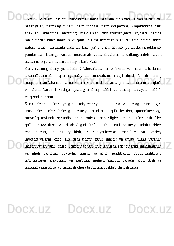   Biz   bu   kurs   ishi   davomi   narx   nima,   uning   mazmun   mohiyati,   u   haqida   turli   xil
nazariyalar,   narxning   turlari,   narx   indeksi,   narx   deapozoni,   Raqobatning   turli
shakllari   sharoitida   narxning   shakllanish   xususiyatlari,narx   siyosati   haqida
ma’lumotlar   bilan   tanishib   chiqdik.   Bu   ma’lumotlar   bilan   tanishib   chiqib   shuni
xulosa   qilish   mumkinki,qadimda   ham   ya’ni   o’sha   klassik   yondashuv,neoklassik
yondashuv,   hozirgi   zamon   neoklassik   yondashuvlarni   ta’kidlanganidek   davlat
uchun narx juda muhim ahamiyat kasb etadi. 
Kurs   ishining   ilmiy   yo’nalishi   O’zbekistonda   narx   tizimi   va     munosabatlarini
takomillashtirish   orqali   iqtisodiyotni   innovatsion   rivojlantirish   bo’lib,   uning
maqsadi   mamlakatimizda   narxni   shakllantirish   borasidagi   muammolarni   aniqlash
va   ularni   bartaraf   etishga   qaratilgan   ilmiy   taklif   va   amaliy   tavsiyalar   ishlab
chiqishdan iborat. 
Kurs   ishidan     kutilayotgan   ilmiy-amaliy   natija   narx   va   narxga   asoslangan
korxonalar   tushunchalariga   nazariy   jihatdan   aniqlik   kiritish,   qonunlarimizga
muvofiq   ravishda   iqtisodiyotda   narxning   ustuvorligini   amalda   ta’minlash.   Uni
qo’llab-quvvatlash   va   daxlsizligini   kafolatlash   orqali   xususiy   tadbirkorlikni
rivojlantirish,   biznes   yuritish,   iqtisodiyotimizga   mahalliy   va   xorijiy
investitsiyalarni   keng   jalb   etish   uchun   zarur   sharoit   va   qulay   muhit   yaratish
imkoniyatlari tahlil etilib, ijtimoiy sohani rivojlantirish, ish joylarini shakllantirish
va   aholi   bandligi,   uy-joylar   qurish   va   aholi   punktlarini   obodonlashtirish,
ta’limtarbiya   jarayonlari   va   sog’liqni   saqlash   tizimini   yanada   isloh   etish   va
takomillashtirishga yo’naltirish chora tadbirlarini ishlab chiqish zarur.  