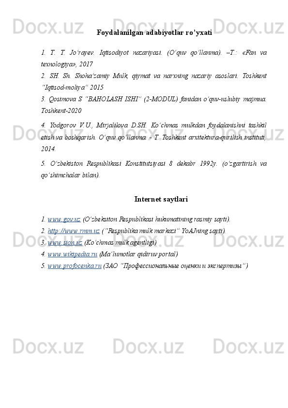 Foydalanilgan adabiyotlar ro’yxati
1.   T.   T.   Jo’rayev.   I q tisodiyot   nazariyasi.   (O’quv   qo’llanma).   –T.:   «Fan   va
texnologiya», 2017
2.   SH.   Sh.   Shoha’zamiy   Mulk,   qiymat   va   narxning   nazariy   asoslari.   Toshkent
“Iqtisod-moliya” 2015
3.  Qosimova   S   “ BAHOLASH  ISHI ”  (2-MODUL)  fanidan  o’quv-uslubiy   majmua.
Toshkent-2020
4.   Yodgorov   V.U.,   Mirjalilova   D.SH.   Ko’chmas   mulkdan   foydalanishni   tashkil
etish va boshqarish. O’quv qo’llanma. - T. Toshkent  arxitektura-qurilish instituti,
2014.
5.   O’zbekiston   Respublikasi   Konstitutsiyasi   8   dekabr   1992y.   (o’zgartirish   va
qo’shimchalar bilan). 
Internet saytlari
1. www.gov.uz     (O’zbeksiton Respublikasi hukumatining rasmiy sayti).
2. http://www.rmm.uz     (“Respublika mulk markazi” YoAJning sayti). 
3. www.sion.uz     (Ko’chmas mulk agentligi)
4. www.wikipedia.ru     (Ma’lumotlar qidiruv portal) 
5. www.profocenka.ru     (ЗАО “Профессиональные оценки и экспертизы”) 