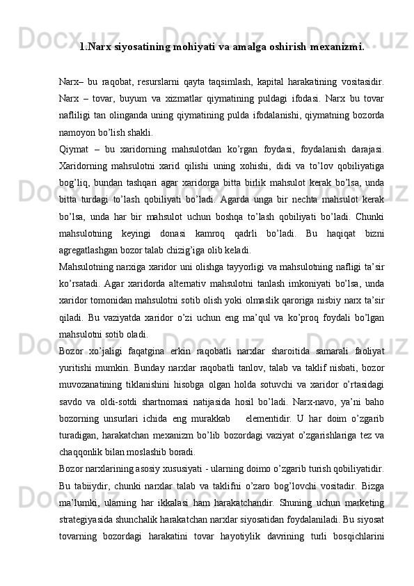 1.Narx siyosatining mohiyati va amalga oshirish mexanizmi.
Narx–   bu   raqobat,   resurslarni   qayta   taqsimlash,   kapital   harakatining   vositasidir.
Narx   –   tovar,   buyum   va   xizmatlar   qiymatining   puldagi   ifodasi.   Narx   bu   tovar
nafliligi   tan   olinganda   uning   qiymatining   pulda   ifodalanishi,   qiymatning   bozorda
namoyon bo’lish shakli. 
Qiymat   –   bu   xaridorning   mahsulotdan   ko’rgan   foydasi,   foydalanish   darajasi.
Xaridorning   mahsulotni   xarid   qilishi   uning   xohishi,   didi   va   to’lov   qobiliyatiga
bog’liq,   bundan   tashqari   agar   xaridorga   bitta   birlik   mahsulot   kerak   bo’lsa,   unda
bitta   turdagi   to’lash   qobiliyati   bo’ladi.   Agarda   unga   bir   nechta   mahsulot   kerak
bo’lsa,   unda   har   bir   mahsulot   uchun   boshqa   to’lash   qobiliyati   bo’ladi.   Chunki
mahsulotning   keyingi   donasi   kamroq   qadrli   bo’ladi.   Bu   haqiqat   bizni
agregatlashgan bozor talab chizig’iga olib keladi.  
Mahsulotning narxiga xaridor uni olishga tayyorligi va mahsulotning nafligi ta’sir
ko’rsatadi.   Agar   xaridorda   alternativ   mahsulotni   tanlash   imkoniyati   bo’lsa,   unda
xaridor tomonidan mahsulotni sotib olish yoki olmaslik qaroriga nisbiy narx ta’sir
qiladi.   Bu   vaziyatda   xaridor   o’zi   uchun   eng   ma’qul   va   ko’proq   foydali   bo’lgan
mahsulotni sotib oladi.  
Bozor   xo’jaligi   faqatgina   erkin   raqobatli   narxlar   sharoitida   samarali   faoliyat
yuritishi   mumkin.   Bunday   narxlar   raqobatli   tanlov,   talab   va   taklif   nisbati,   bozor
muvozanatining   tiklanishini   hisobga   olgan   holda   sotuvchi   va   xaridor   o’rtasidagi
savdo   va   oldi-sotdi   shartnomasi   natijasida   hosil   bo’ladi.   Narx-navo,   ya’ni   baho
bozorning   unsurlari   ichida   eng   murakkab       elementidir.   U   har   doim   o’zgarib
turadigan,   harakatchan   mexanizm   bo’lib   bozordagi   vaziyat   o’zgarishlariga   tez   va
chaqqonlik bilan moslashib boradi. 
Bozor narxlarining asosiy xususiyati - ularning doimo o’zgarib turish qobiliyatidir.
Bu   tabiiydir,   chunki   narxlar   talab   va   taklifni   o’zaro   bog’lovchi   vositadir.   Bizga
ma’lumki,   ularning   har   ikkalasi   ham   harakatchandir.   Shuning   uchun   marketing
strategiyasida shunchalik harakatchan narxlar siyosatidan foydalaniladi. Bu siyosat
tovarning   bozordagi   harakatini   tovar   hayotiylik   davrining   turli   bosqichlarini 