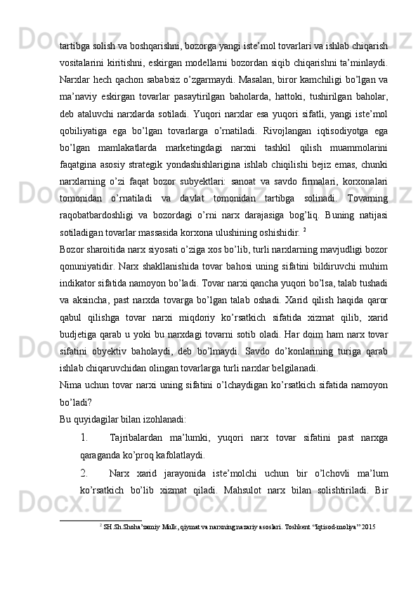 tartibga solish va boshqarishni, bozorga yangi iste’mol tovarlari va ishlab chiqarish
vositalarini kiritishni, eskirgan modellarni bozordan siqib chiqarishni  ta’minlaydi.
Narxlar hech qachon sababsiz o’zgarmaydi. Masalan, biror kamchiligi bo’lgan va
ma’naviy   eskirgan   tovarlar   pasaytirilgan   baholarda,   hattoki,   tushirilgan   baholar,
deb   ataluvchi   narxlarda   sotiladi.   Yuqori   narxlar   esa   yuqori   sifatli,   yangi   iste’mol
qobiliyatiga   ega   bo’lgan   tovarlarga   o’rnatiladi.   Rivojlangan   iqtisodiyotga   ega
bo’lgan   mamlakatlarda   marketingdagi   narxni   tashkil   qilish   muammolarini
faqatgina   asosiy   strategik   yondashishlarigina   ishlab   chiqilishi   bejiz   emas,   chunki
narxlarning   o’zi   faqat   bozor   subyektlari:   sanoat   va   savdo   firmalari,   korxonalari
tomonidan   o’rnatiladi   va   davlat   tomonidan   tartibga   solinadi.   Tovarning
raqobatbardoshligi   va   bozordagi   o’rni   narx   darajasiga   bog’liq.   Buning   natijasi
sotiladigan tovarlar massasida korxona ulushining oshishidir.  2
 
Bozor sharoitida narx siyosati o’ziga xos bo’lib, turli narxlarning mavjudligi bozor
qonuniyatidir.   Narx   shakllanishida   tovar   bahosi   uning   sifatini   bildiruvchi   muhim
indikator sifatida namoyon bo’ladi. Tovar narxi qancha yuqori bo’lsa, talab tushadi
va   aksincha,   past   narxda   tovarga   bo’lgan   talab   oshadi.   Xarid   qilish   haqida   qaror
qabul   qilishga   tovar   narxi   miqdoriy   ko’rsatkich   sifatida   xizmat   qilib,   xarid
budjetiga qarab u yoki  bu narxdagi  tovarni  sotib oladi. Har  doim  ham  narx tovar
sifatini   obyektiv   baholaydi,   deb   bo’lmaydi.   Savdo   do’konlarining   turiga   qarab
ishlab chiqaruvchidan olingan tovarlarga turli narxlar belgilanadi.
Nima uchun  tovar  narxi  uning  sifatini  o’lchaydigan  ko’rsatkich  sifatida  namoyon
bo’ladi? 
Bu quyidagilar bilan izohlanadi: 
1. Tajribalardan   ma’lumki,   yuqori   narx   tovar   sifatini   past   narxga
qaraganda ko’proq kafolatlaydi. 
2. Narx   xarid   jarayonida   iste’molchi   uchun   bir   o’lchovli   ma’lum
ko’rsatkich   bo’lib   xizmat   qiladi.   Mahsulot   narx   bilan   solishtiriladi.   Bir
2
  SH . Sh . Shoha ’ zamiy   Mulk ,  qiymat   va   narxning   nazariy   asoslari .  Toshkent “Iqtisod-moliya” 2015 