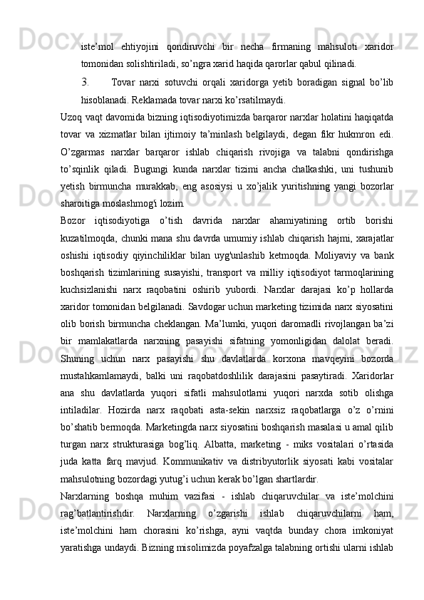 iste’mol   ehtiyojini   qondiruvchi   bir   necha   firmaning   mahsuloti   xaridor
tomonidan solishtiriladi, so’ngra xarid haqida qarorlar qabul qilinadi.  
3. Tovar   narxi   sotuvchi   orqali   xaridorga   yetib   boradigan   signal   bo’lib
hisoblanadi. Reklamada tovar narxi ko’rsatilmaydi.  
Uzoq vaqt davomida bizning iqtisodiyotimizda barqaror narxlar holatini haqiqatda
tovar   va   xizmatlar   bilan   ijtimoiy   ta’minlash   belgilaydi,   degan   fikr   hukmron   edi.
O’zgarmas   narxlar   barqaror   ishlab   chiqarish   rivojiga   va   talabni   qondirishga
to’sqinlik   qiladi.   Bugungi   kunda   narxlar   tizimi   ancha   chalkashki,   uni   tushunib
yetish   birmuncha   murakkab,   eng   asosiysi   u   xo’jalik   yuritishning   yangi   bozorlar
sharoitiga moslashmog'i lozim. 
Bozor   iqtisodiyotiga   o’tish   davrida   narxlar   ahamiyatining   ortib   borishi
kuzatilmoqda, chunki mana shu davrda umumiy ishlab chiqarish hajmi, xarajatlar
oshishi   iqtisodiy   qiyinchiliklar   bilan   uyg'unlashib   ketmoqda.   Moliyaviy   va   bank
boshqarish   tizimlarining   susayishi,   transport   va   milliy   iqtisodiyot   tarmoqlarining
kuchsizlanishi   narx   raqobatini   oshirib   yubordi.   Narxlar   darajasi   ko’p   hollarda
xaridor tomonidan belgilanadi. Savdogar uchun marketing tizimida narx siyosatini
olib borish  birmuncha cheklangan.  Ma’lumki, yuqori  daromadli  rivojlangan  ba’zi
bir   mamlakatlarda   narxning   pasayishi   sifatning   yomonligidan   dalolat   beradi.
Shuning   uchun   narx   pasayishi   shu   davlatlarda   korxona   mavqeyini   bozorda
mustahkamlamaydi,   balki   uni   raqobatdoshlilik   darajasini   pasaytiradi.   Xaridorlar
ana   shu   davlatlarda   yuqori   sifatli   mahsulotlarni   yuqori   narxda   sotib   olishga
intiladilar.   Hozirda   narx   raqobati   asta-sekin   narxsiz   raqobatlarga   o’z   o’rnini
bo’shatib bermoqda. Marketingda narx siyosatini boshqarish masalasi u amal qilib
turgan   narx   strukturasiga   bog’liq.   Albatta,   marketing   -   miks   vositalari   o’rtasida
juda   katta   farq   mavjud.   Kommunikativ   va   distribyutorlik   siyosati   kabi   vositalar
mahsulotning bozordagi yutug’i uchun kerak bo’lgan shartlardir.  
Narxlarning   boshqa   muhim   vazifasi   -   ishlab   chiqaruvchilar   va   iste’molchini
rag’batlantirishdir.   Narxlarning   o’zgarishi   ishlab   chiqaruvchilarni   ham,
iste’molchini   ham   chorasini   ko’rishga,   ayni   vaqtda   bunday   chora   imkoniyat
yaratishga undaydi. Bizning misolimizda poyafzalga talabning ortishi ularni ishlab 