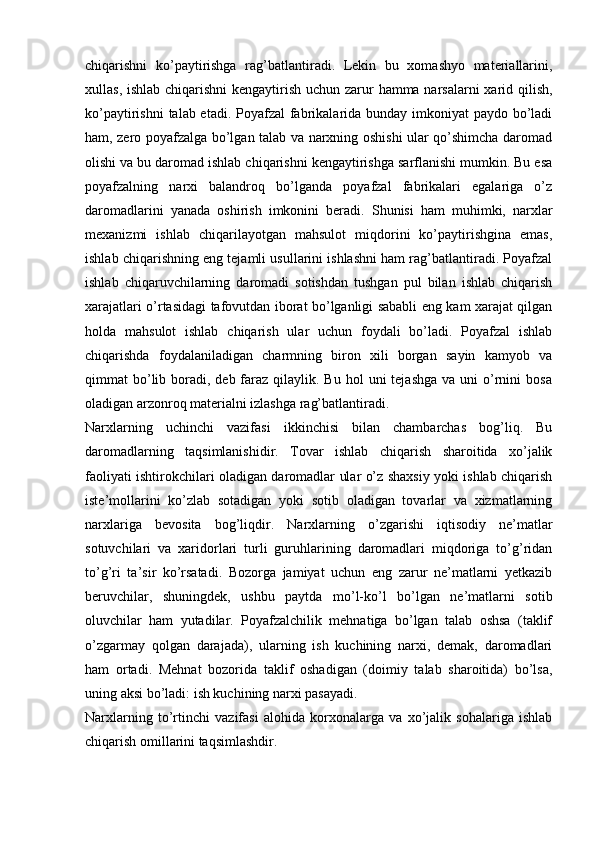 chiqarishni   ko’paytirishga   rag’batlantiradi.   Lekin   bu   xomashyo   materiallarini,
xullas, ishlab chiqarishni kengaytirish uchun zarur hamma narsalarni xarid qilish,
ko’paytirishni  talab etadi. Poyafzal fabrikalarida bunday imkoniyat paydo bo’ladi
ham, zero poyafzalga bo’lgan talab va narxning oshishi ular qo’shimcha daromad
olishi va bu daromad ishlab chiqarishni kengaytirishga sarflanishi mumkin. Bu esa
poyafzalning   narxi   balandroq   bo’lganda   poyafzal   fabrikalari   egalariga   o’z
daromadlarini   yanada   oshirish   imkonini   beradi.   Shunisi   ham   muhimki,   narxlar
mexanizmi   ishlab   chiqarilayotgan   mahsulot   miqdorini   ko’paytirishgina   emas,
ishlab chiqarishning eng tejamli usullarini ishlashni ham rag’batlantiradi. Poyafzal
ishlab   chiqaruvchilarning   daromadi   sotishdan   tushgan   pul   bilan   ishlab   chiqarish
xarajatlari o’rtasidagi tafovutdan iborat bo’lganligi sababli eng kam xarajat qilgan
holda   mahsulot   ishlab   chiqarish   ular   uchun   foydali   bo’ladi.   Poyafzal   ishlab
chiqarishda   foydalaniladigan   charmning   biron   xili   borgan   sayin   kamyob   va
qimmat  bo’lib boradi, deb  faraz  qilaylik. Bu  hol   uni  tejashga  va  uni   o’rnini  bosa
oladigan arzonroq materialni izlashga rag’batlantiradi.  
Narxlarning   uchinchi   vazifasi   ikkinchisi   bilan   chambarchas   bog’liq.   Bu
daromadlarning   taqsimlanishidir.   Tovar   ishlab   chiqarish   sharoitida   xo’jalik
faoliyati ishtirokchilari oladigan daromadlar ular o’z shaxsiy yoki ishlab chiqarish
iste’mollarini   ko’zlab   sotadigan   yoki   sotib   oladigan   tovarlar   va   xizmatlarning
narxlariga   bevosita   bog’liqdir.   Narxlarning   o’zgarishi   iqtisodiy   ne’matlar
sotuvchilari   va   xaridorlari   turli   guruhlarining   daromadlari   miqdoriga   to’g’ridan
to’g’ri   ta’sir   ko’rsatadi.   Bozorga   jamiyat   uchun   eng   zarur   ne’matlarni   yetkazib
beruvchilar,   shuningdek,   ushbu   paytda   mo’l-ko’l   bo’lgan   ne’matlarni   sotib
oluvchilar   ham   yutadilar.   Poyafzalchilik   mehnatiga   bo’lgan   talab   oshsa   (taklif
o’zgarmay   qolgan   darajada),   ularning   ish   kuchining   narxi,   demak,   daromadlari
ham   ortadi.   Mehnat   bozorida   taklif   oshadigan   (doimiy   talab   sharoitida)   bo’lsa,
uning aksi bo’ladi: ish kuchining narxi pasayadi.  
Narxlarning   to’rtinchi   vazifasi   alohida   korxonalarga   va   xo’jalik   sohalariga   ishlab
chiqarish omillarini taqsimlashdir. 