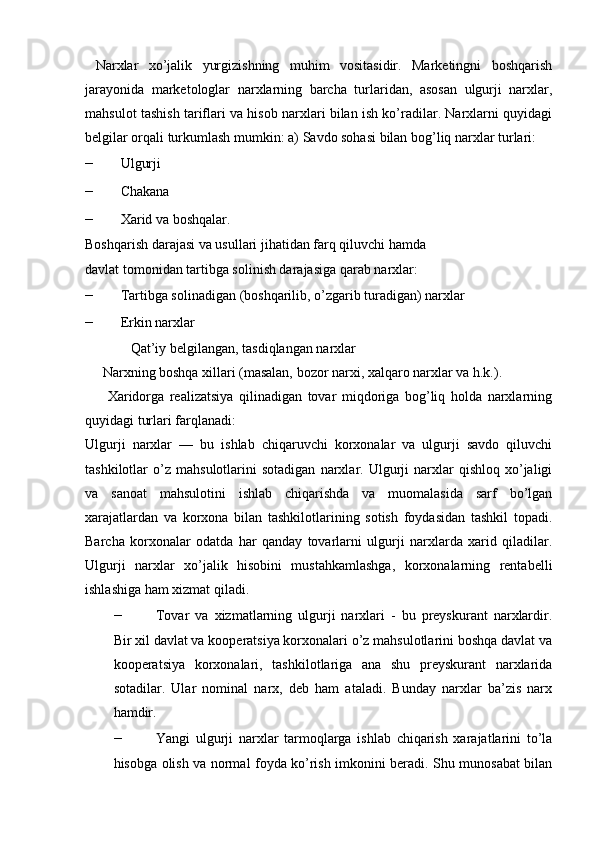   Narxlar   xo’jalik   yurgizishning   muhim   vositasidir.   Marketingni   boshqarish
jarayonida   marketologlar   narxlarning   barcha   turlaridan,   asosan   ulgurji   narxlar,
mahsulot tashish tariflari va hisob narxlari bilan ish ko’radilar. Narxlarni quyidagi
belgilar orqali turkumlash mumkin:   a) Savdo sohasi bilan bog’liq narxlar turlari:  
– Ulgurji 
– Chakana  
– Xarid va boshqalar.  
Boshqarish darajasi va usullari jihatidan farq qiluvchi hamda 
davlat tomonidan tartibga solinish darajasiga qarab narxlar: 
– Tartibga solinadigan (boshqarilib, o’zgarib turadigan) narxlar 
– Erkin narxlar 
              Qat’iy belgilangan, tasdiqlangan narxlar 
     Narxning boshqa xillari (masalan, bozor narxi, xalqaro narxlar va h.k.). 
        Xaridorga   realizatsiya   qilinadigan   tovar   miqdoriga   bog’liq   holda   narxlarning
quyidagi turlari farqlanadi: 
Ulgurji   narxlar   —   bu   ishlab   chiqaruvchi   korxonalar   va   ulgurji   savdo   qiluvchi
tashkilotlar   o’z   mahsulotlarini   sotadigan   narxlar.  Ulgurji   narxlar   qishloq   xo’jaligi
va   sanoat   mahsulotini   ishlab   chiqarishda   va   muomalasida   sarf   bo’lgan
xarajatlardan   va   korxona   bilan   tashkilotlarining   sotish   foydasidan   tashkil   topadi.
Barcha   korxonalar   odatda   har   qanday   tovarlarni   ulgurji   narxlarda   xarid   qiladilar.
Ulgurji   narxlar   xo’jalik   hisobini   mustahkamlashga,   korxonalarning   rentabelli
ishlashiga ham xizmat qiladi. 
– Tovar   va   xizmatlarning   ulgurji   narxlari   -   bu   preyskurant   narxlardir.
Bir xil davlat va kooperatsiya korxonalari o’z mahsulotlarini boshqa davlat va
kooperatsiya   korxonalari,   tashkilotlariga   ana   shu   preyskurant   narxlarida
sotadilar.   Ular   nominal   narx,   deb   ham   ataladi.   Bunday   narxlar   ba’zis   narx
hamdir. 
– Yangi   ulgurji   narxlar   tarmoqlarga   ishlab   chiqarish   xarajatlarini   to’la
hisobga olish va normal foyda ko’rish imkonini beradi. Shu munosabat bilan 