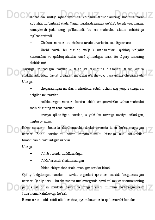 sanoat   va   milliy   iqtisodiyotning   ko’pgina   tarmoqlarining   undirma   zarar
ko’rishlarini bartaraf etadi. Yangi narxlarda narxga qo’shib berish yoki narxni
kamaytirish   juda   keng   qo’llaniladi,   bu   esa   mahsulot   sifatini   oshirishga
rag’batlantiradi.  
– Chakana narxlar- bu chakana savdo tovarlarini sotadigan narx. 
– Xarid   narxi-   bu   qishloq   xo’jalik   mahsulotlari,   qishloq   xo’jalik
korxonalari   va   qishloq   ahlidan   xarid   qilinadigan   narx.   Bu   ulgurji   narxning
alohida turi. 
Tartibga   solinadigan   narxlar   –   talab   va   taklifning   o’zgarishi   ta’siri   ostida
shakllanadi, lekin davlat organlari narxning o’sishi  yoki pasayishini  chegaralaydi.
Ularga: 
– chegaralangan narxlar, mahsulotni  sotish uchun eng yuqori chegarasi
belgilangan narxlar 
– kafolatlangan   narxlar,   barcha   ishlab   chiqaruvchilar   uchun   mahsulot
sotib olishning yagona narxlari 
– tavsiya   qilinadigan   narxlar,   u   yoki   bu   tovarga   tavsiya   etiladigan,
majburiy emas. 
Erkin   narxlar   –   bozorda   shakllanuvchi,   davlat   bevosita   ta’sir   ko’rsatmaydigan
narxlar.   Erkin   narxlar–bu   bozor   konyunkturasini   hisobga   olib   sotuvchilar
tomonidan o’rnatiladigan narxlar. 
Ularga: 
– Talab asosida shakllanadigan 
– Taklif asosida shakllanadigan 
– Ishlab chiqarishda shakllanadigan narxlar kiradi. 
Qat’iy   belgilangan   narxlar   –   davlat   organlari   qarorlari   asosida   belgilanadigan
narxlar. Qat’iy narx – bu shartnoma tuzilayotganda qayd etilgan va shartnomaning
jami   amal   qilish   muddati   davomida   o’zgartirilishi   mumkin   bo’lmagan   narx
(shartnoma kelishuviga ko’ra). 
Bozor narxi – oldi-sotdi olib borishda, ayrim bozorlarda qo’llanuvchi baholar.   