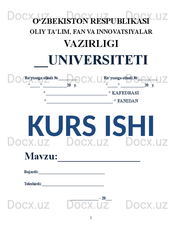 O‘ZBEKISTON RESPUBLIKASI 
OLIY  TA’LIM, FAN  VA INNOVATSIYALAR
VAZIRLIGI
__UNIVERSITETI
Ro’yxatga olindi №__________                          Ro’yxatga olindi №__________
“_____” ____________20   y.                             “_____” ____________20   y.
“___________________________ “ KAFEDRASI
“_____________________________ “ FANIDAN
KURS ISHI 
Mavzu:________________ 
Bajardi:_________________________________
Tekshirdi:_______________________________
______________ - 20___
1 