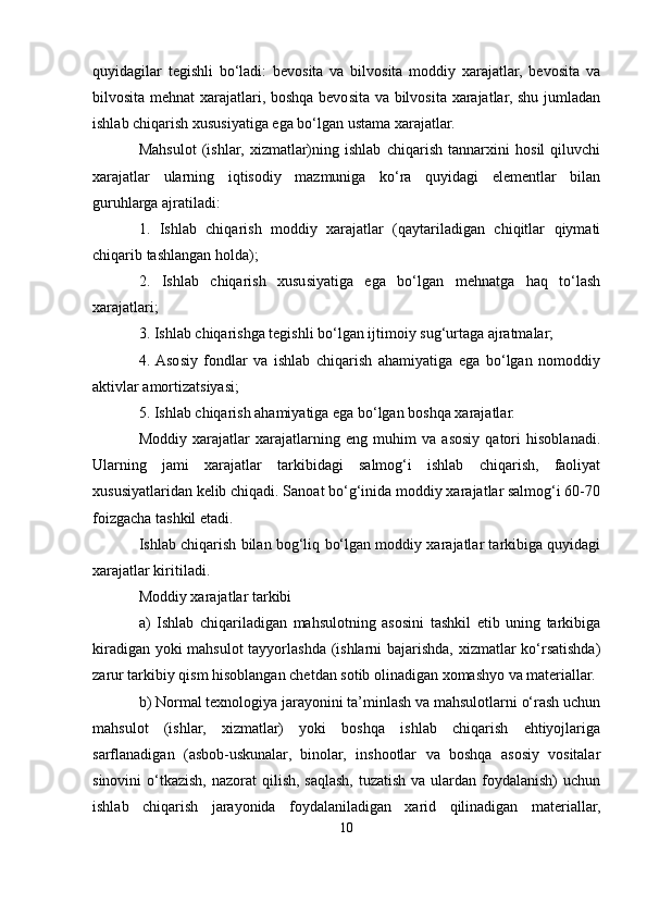 quyidagilar   tegishli   bo‘ladi:   bevosita   va   bilvosita   moddiy   xarajatlar,   bevosita   va
bilvosita mehnat xarajatlari, boshqa bevosita va bilvosita xarajatlar, shu jumladan
ishlab chiqarish xususiyatiga ega bo‘lgan ustama xarajatlar.
Mahsulot   (ishlar,   xizmatlar)ning   ishlab   chiqarish   tannarxini   hosil   qiluvchi
xarajatlar   ularning   iqtisodiy   mazmuniga   ko‘ra   quyidagi   elementlar   bilan
guruhlarga ajratiladi:
1.   Ishlab   chiqarish   moddiy   xarajatlar   (qaytariladigan   chiqitlar   qiymati
chiqarib tashlangan holda);
2.   Ishlab   chiqarish   xususiyatiga   ega   bo‘lgan   mehnatga   haq   to‘lash
xarajatlari;
3. Ishlab chiqarishga tegishli bo‘lgan ijtimoiy sug‘urtaga ajratmalar;
4.  Asosiy   fondlar   va   ishlab   chiqarish   ahamiyatiga   ega   bo‘lgan   nomoddiy
aktivlar amortizatsiyasi;
5. Ishlab chiqarish ahamiyatiga ega bo‘lgan boshqa xarajatlar.
Moddiy   xarajatlar   xarajatlarning   eng   muhim   va   asosiy   qatori   hisoblanadi.
Ularning   jami   xarajatlar   tarkibidagi   salmog‘i   ishlab   chiqarish,   faoliyat
xususiyatlaridan kelib chiqadi. Sanoat bo‘g‘inida moddiy xarajatlar salmog‘i 60-70
foizgacha tashkil etadi.
Ishlab chiqarish bilan bog‘liq bo‘lgan moddiy xarajatlar tarkibiga quyidagi
xarajatlar kiritiladi.
Moddiy xarajatlar tarkibi
a)   Ishlab   chiqariladigan   mahsulotning   asosini   tashkil   etib   uning   tarkibiga
kiradigan yoki mahsulot tayyorlashda (ishlarni bajarishda, xizmatlar ko‘rsatishda)
zarur tarkibiy qism hisoblangan chetdan sotib olinadigan xomashyo va materiallar.
b) Normal texnologiya jarayonini ta’minlash va mahsulotlarni o‘rash uchun
mahsulot   (ishlar,   xizmatlar)   yoki   boshqa   ishlab   chiqarish   ehtiyojlariga
sarflanadigan   (asbob-uskunalar,   binolar,   inshootlar   va   boshqa   asosiy   vositalar
sinovini  o‘tkazish, nazorat  qilish,  saqlash,  tuzatish va  ulardan foydalanish)  uchun
ishlab   chiqarish   jarayonida   foydalaniladigan   xarid   qilinadigan   materiallar,
10 