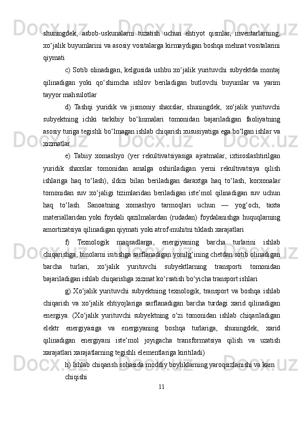 shuningdek‚   asbob-uskunalarni   tuzatish   uchun   ehtiyot   qismlar,   inventarlarning,
xo‘jalik buyumlarini va asosiy vositalarga kirmaydigan boshqa mehnat vositalarini
qiymati
c) Sotib olinadigan, kelgusida ushbu xo‘jalik yurituvchi subyektda montaj
qilinadigan   yoki   qo‘shimcha   ishlov   beriladigan   butlovchi   buyumlar   va   yarim
tayyor mahsulotlar
d)   Tashqi   yuridik   va   jismoniy   shaxslar,   shuningdek‚   xo‘jalik   yurituvchi
subyektning   ichki   tarkibiy   bo‘linmalari   tomonidan   bajariladigan   faoliyatning
asosiy turiga tegishli bo‘lmagan ishlab chiqarish xususiyatiga ega bo‘lgan ishlar va
xizmatlar
e)   Tabiiy   xomashyo   (yer   rekultivatsiyasiga   ajratmalar,   ixtisoslashtirilgan
yuridik   shaxslar   tomonidan   amalga   oshiriladigan   yerni   rekultivatsiya   qilish
ishlariga   haq   to‘lash),   ildizi   bilan   beriladigan   daraxtga   haq   to‘lash,   korxonalar
tomonidan   suv   xo‘jaligi   tizimlaridan   beriladigan   iste’mol   qilinadigan   suv   uchun
haq   to‘lash.   Sanoatning   xomashyo   tarmoqlari   uchun   —   yog‘och,   taxta
materiallaridan   yoki   foydali   qazilmalardan   (rudadan)   foydalanishga   huquqlarning
amortizatsiya qilinadigan qiymati yoki atrof-muhitni tiklash xarajatlari
f)   Texnologik   maqsadlarga,   energiyaning   barcha   turlarini   ishlab
chiqarishga, binolarni isitishga sarflanadigan yonilg‘ining chetdan sotib olinadigan
barcha   turlari,   xo‘jalik   yurituvchi   subyektlarning   transporti   tomonidan
bajariladigan ishlab chiqarishga xizmat ko‘rsatish bo‘yicha transport ishlari
g)   Xo‘jalik   yurituvchi   subyektning   texnologik,   transport   va   boshqa   ishlab
chiqarish   va   xo‘jalik   ehtiyojlariga   sarflanadigan   barcha   turdagi   xarid   qilinadigan
energiya.   (Xo‘jalik   yurituvchi   subyektning   o‘zi   tomonidan   ishlab   chiqariladigan
elektr   energiyasiga   va   energiyaning   boshqa   turlariga,   shuningdek‚   xarid
qilinadigan   energiyani   iste’mol   joyigacha   transformatsiya   qilish   va   uzatish
xarajatlari xarajatlarning tegishli elementlariga kiritiladi)
h) Ishlab chiqarish sohasida moddiy boyliklarning yaroqsizlanishi va kam
chiqishi
11 