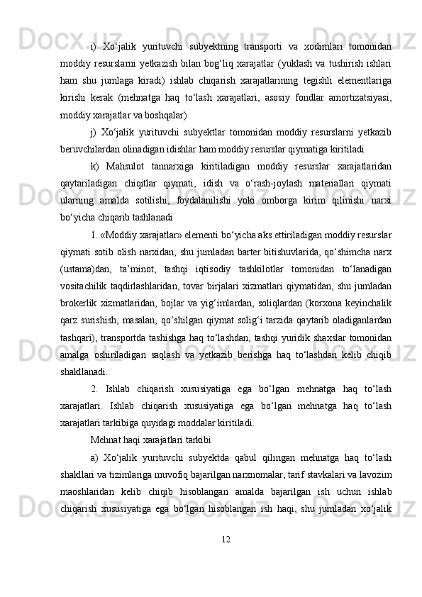 i)   Xo‘jalik   yurituvchi   subyektning   transporti   va   xodimlari   tomonidan
moddiy   resurslarni   yetkazish   bilan   bog‘liq   xarajatlar   (yuklash   va   tushirish   ishlari
ham   shu   jumlaga   kiradi)   ishlab   chiqarish   xarajatlarining   tegishli   elementlariga
kirishi   kerak   (mehnatga   haq   to‘lash   xarajatlari,   asosiy   fondlar   amortizatsiyasi,
moddiy xarajatlar va boshqalar)
j)   Xo‘jalik   yurituvchi   subyektlar   tomonidan   moddiy   resurslarni   yetkazib
beruvchilardan olinadigan idishlar ham moddiy resurslar qiymatiga kiritiladi
k)   Mahsulot   tannarxiga   kiritiladigan   moddiy   resurslar   xarajatlaridan
qaytariladigan   chiqitlar   qiymati‚   idish   va   o‘rash-joylash   materiallari   qiymati
ularning   amalda   sotilishi,   foydalanilishi   yoki   omborga   kirim   qilinishi   narxi
bo‘yicha chiqarib tashlanadi
1. «Moddiy xarajatlar» elementi bo‘yicha aks ettiriladigan moddiy resurslar
qiymati sotib olish narxidan, shu jumladan barter bitishuvlarida, qo‘shimcha narx
(ustama)dan,   ta’minot,   tashqi   iqtisodiy   tashkilotlar   tomonidan   to‘lanadigan
vositachilik   taqdirlashlaridan,   tovar   birjalari   xizmatlari   qiymatidan,   shu   jumladan
brokerlik   xizmatlaridan,   bojlar   va   yig‘imlardan,   soliqlardan   (korxona   keyinchalik
qarz  surishish,   masalan,  qo‘shilgan   qiymat  solig‘i  tarzida  qaytarib  oladiganlardan
tashqari), transportda tashishga haq to‘lashdan, tashqi  yuridik shaxslar tomonidan
amalga   oshiriladigan   saqlash   va   yetkazib   berishga   haq   to‘lashdan   kelib   chiqib
shakllanadi.
2.   Ishlab   chiqarish   xususiyatiga   ega   bo‘lgan   mehnatga   haq   to‘lash
xarajatlari.   Ishlab   chiqarish   xususiyatiga   ega   bo‘lgan   mehnatga   haq   to‘lash
xarajatlari tarkibiga quyidagi moddalar kiritiladi.
Mehnat haqi xarajatlari tarkibi
a)   Xo‘jalik   yurituvchi   subyektda   qabul   qilingan   mehnatga   haq   to‘lash
shakllari va tizimlariga muvofiq bajarilgan narxnomalar, tarif stavkalari va lavozim
maoshlaridan   kelib   chiqib   hisoblangan   amalda   bajarilgan   ish   uchun   ishlab
chiqarish   xususiyatiga   ega   bo‘lgan   hisoblangan   ish   haqi,   shu   jumladan   xo‘jalik
12 