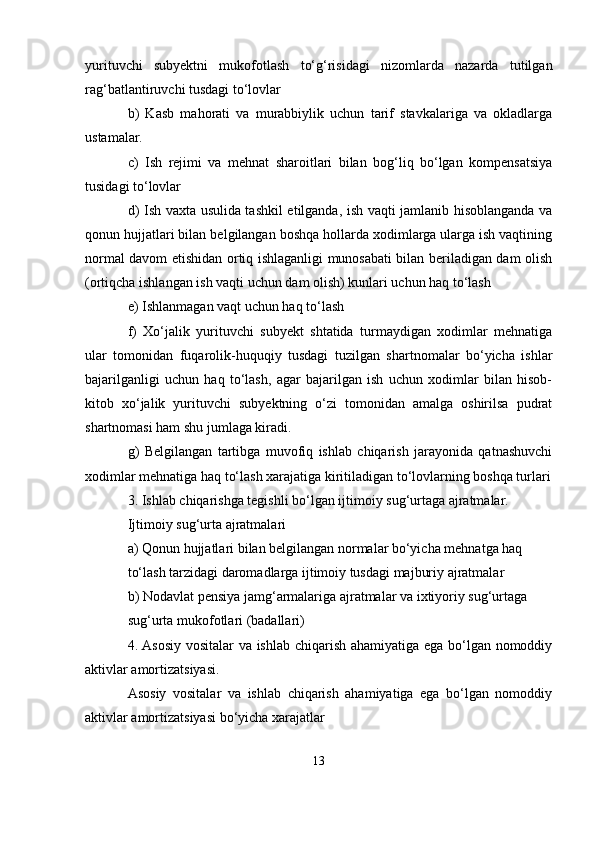 yurituvchi   subyektni   mukofotlash   to‘g‘risidagi   nizomlarda   nazarda   tutilgan
rag‘batlantiruvchi tusdagi to‘lovlar
b)   Kasb   mahorati   va   murabbiylik   uchun   tarif   stavkalariga   va   okladlarga
ustamalar.
c)   Ish   rejimi   va   mehnat   sharoitlari   bilan   bog‘liq   bo‘lgan   kompensatsiya
tusidagi to‘lovlar
d) Ish vaxta usulida tashkil etilganda, ish vaqti jamlanib hisoblanganda va
qonun hujjatlari bilan belgilangan boshqa hollarda xodimlarga ularga ish vaqtining
normal davom etishidan ortiq ishlaganligi munosabati bilan beriladigan dam olish
(ortiqcha ishlangan ish vaqti uchun dam olish) kunlari uchun haq to‘lash
e) Ishlanmagan vaqt uchun haq to‘lash
f)   Xo‘jalik   yurituvchi   subyekt   shtatida   turmaydigan   xodimlar   mehnatiga
ular   tomonidan   fuqarolik-huquqiy   tusdagi   tuzilgan   shartnomalar   bo‘yicha   ishlar
bajarilganligi   uchun   haq   to‘lash,   agar   bajarilgan   ish   uchun   xodimlar   bilan   hisob-
kitob   xo‘jalik   yurituvchi   subyektning   o‘zi   tomonidan   amalga   oshirilsa   pudrat
shartnomasi ham shu jumlaga kiradi.
g)   Belgilangan   tartibga   muvofiq   ishlab   chiqarish   jarayonida   qatnashuvchi
xodimlar mehnatiga haq to‘lash xarajatiga kiritiladigan to‘lovlarning boshqa turlari
3. Ishlab chiqarishga tegishli bo‘lgan ijtimoiy sug‘urtaga ajratmalar.
Ijtimoiy sug‘urta ajratmalari
a) Qonun hujjatlari bilan belgilangan normalar bo‘yicha mehnatga haq
to‘lash tarzidagi daromadlarga ijtimoiy tusdagi majburiy ajratmalar
b) Nodavlat pensiya jamg‘armalariga ajratmalar va ixtiyoriy sug‘urtaga
sug‘urta mukofotlari (badallari)
4. Asosiy vositalar va ishlab chiqarish ahamiyatiga ega bo‘lgan nomoddiy
aktivlar amortizatsiyasi.
Asosiy   vositalar   va   ishlab   chiqarish   ahamiyatiga   ega   bo‘lgan   nomoddiy
aktivlar amortizatsiyasi bo‘yicha xarajatlar
13 