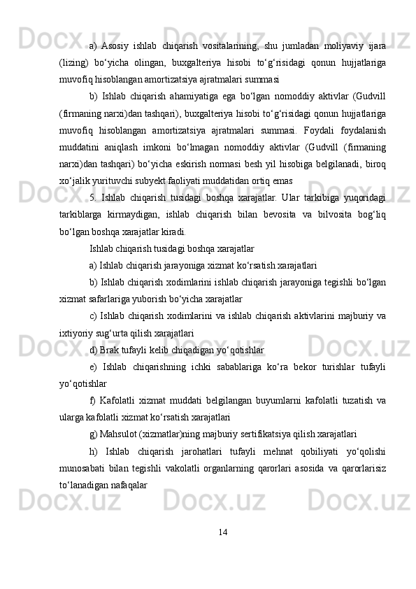 a)   Asosiy   ishlab   chiqarish   vositalarining,   shu   jumladan   moliyaviy   ijara
(lizing)   bo‘yicha   olingan,   buxgalteriya   hisobi   to‘g‘risidagi   qonun   hujjatlariga
muvofiq hisoblangan amortizatsiya ajratmalari summasi
b)   Ishlab   chiqarish   ahamiyatiga   ega   bo‘lgan   nomoddiy   aktivlar   (Gudvill
(firmaning narxi)dan tashqari), buxgalteriya hisobi to‘g‘risidagi qonun hujjatlariga
muvofiq   hisoblangan   amortizatsiya   ajratmalari   summasi.   Foydali   foydalanish
muddatini   aniqlash   imkoni   bo‘lmagan   nomoddiy   aktivlar   (Gudvill   (firmaning
narxi)dan tashqari)  bo‘yicha eskirish normasi  besh yil  hisobiga  belgilanadi,  biroq
xo‘jalik yurituvchi subyekt faoliyati muddatidan ortiq emas
5.   Ishlab   chiqarish   tusidagi   boshqa   xarajatlar.   Ular   tarkibiga   yuqoridagi
tarkiblarga   kirmaydigan,   ishlab   chiqarish   bilan   bevosita   va   bilvosita   bog‘liq
bo‘lgan boshqa xarajatlar kiradi.
Ishlab chiqarish tusidagi boshqa xarajatlar
a) Ishlab chiqarish jarayoniga xizmat ko‘rsatish xarajatlari
b) Ishlab chiqarish xodimlarini ishlab chiqarish jarayoniga tegishli bo‘lgan
xizmat safarlariga yuborish bo‘yicha xarajatlar
c)  Ishlab chiqarish  xodimlarini  va ishlab  chiqarish aktivlarini  majburiy va
ixtiyoriy sug‘urta qilish xarajatlari
d) Brak tufayli kelib chiqadigan yo‘qotishlar
e)   Ishlab   chiqarishning   ichki   sabablariga   ko‘ra   bekor   turishlar   tufayli
yo‘qotishlar
f)   Kafolatli   xizmat   muddati   belgilangan   buyumlarni   kafolatli   tuzatish   va
ularga kafolatli xizmat ko‘rsatish xarajatlari
g) Mahsulot (xizmatlar)ning majburiy sertifikatsiya qilish xarajatlari
h)   Ishlab   chiqarish   jarohatlari   tufayli   mehnat   qobiliyati   yo‘qolishi
munosabati   bilan   tegishli   vakolatli   organlarning   qarorlari   asosida   va   qarorlarisiz
to‘lanadigan nafaqalar
14 