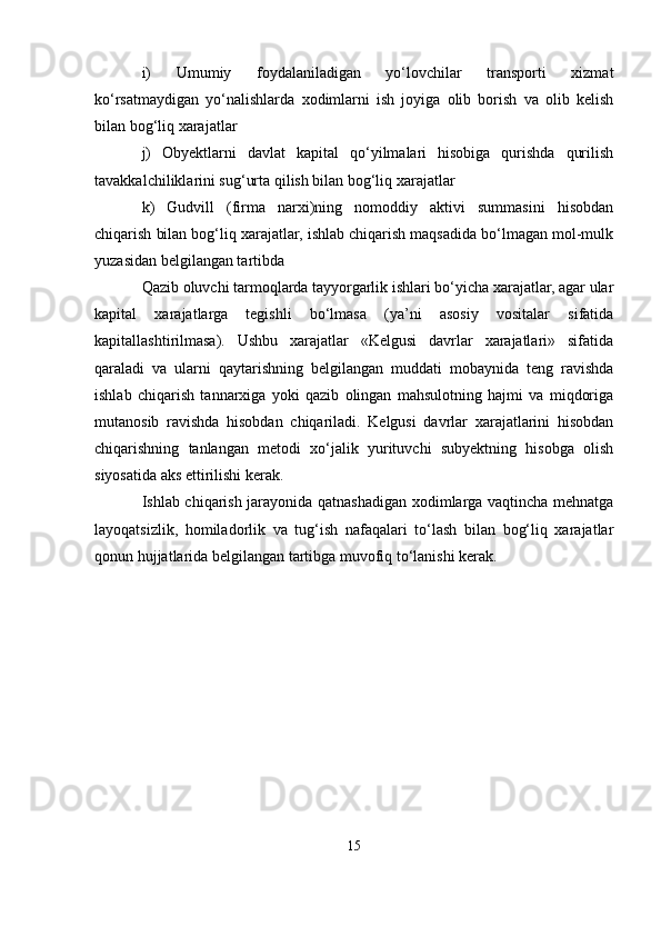 i)   Umumiy   foydalaniladigan   yo‘lovchilar   transporti   xizmat
ko‘rsatmaydigan   yo‘nalishlarda   xodimlarni   ish   joyiga   olib   borish   va   olib   kelish
bilan bog‘liq xarajatlar
j)   Obyektlarni   davlat   kapital   qo‘yilmalari   hisobiga   qurishda   qurilish
tavakkalchiliklarini sug‘urta qilish bilan bog‘liq xarajatlar
k)   Gudvill   (firma   narxi)ning   nomoddiy   aktivi   summasini   hisobdan
chiqarish bilan bog‘liq xarajatlar, ishlab chiqarish maqsadida bo‘lmagan mol-mulk
yuzasidan belgilangan tartibda
Qazib oluvchi tarmoqlarda tayyorgarlik ishlari bo‘yicha xarajatlar, agar ular
kapital   xarajatlarga   tegishli   bo‘lmasa   (ya’ni   asosiy   vositalar   sifatida
kapitallashtirilmasa).   Ushbu   xarajatlar   «Kelgusi   davrlar   xarajatlari»   sifatida
qaraladi   va   ularni   qaytarishning   belgilangan   muddati   mobaynida   teng   ravishda
ishlab   chiqarish   tannarxiga   yoki   qazib   olingan   mahsulotning   hajmi   va   miqdoriga
mutanosib   ravishda   hisobdan   chiqariladi.   Kelgusi   davrlar   xarajatlarini   hisobdan
chiqarishning   tanlangan   metodi   xo‘jalik   yurituvchi   subyektning   hisobga   olish
siyosatida aks ettirilishi kerak.
Ishlab chiqarish jarayonida qatnashadigan xodimlarga vaqtincha mehnatga
layoqatsizlik,   homiladorlik   va   tug‘ish   nafaqalari   to‘lash   bilan   bog‘liq   xarajatlar
qonun hujjatlarida belgilangan tartibga muvofiq to‘lanishi kerak.
15 