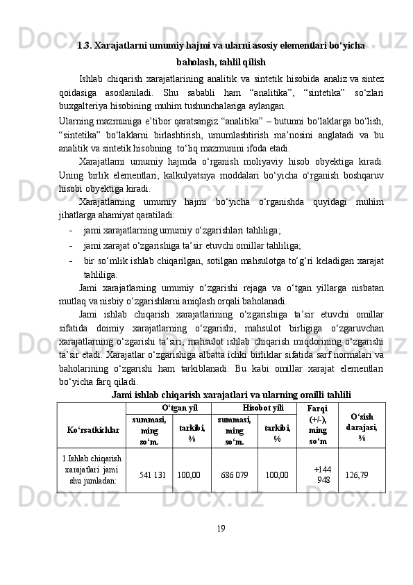 1.3. Xarajatlarni umumiy hajmi va ularni asosiy elementlari bo‘yicha
baholash, tahlil qilish
Ishlab   chiqarish   xarajatlarining   analitik   va   sintetik   hisobida   analiz   va sintez
qoidasiga   asoslaniladi.   Shu   sababli   ham   “analitika”,   “sintetika”   so‘zlari
buxgalteriya   hisobining   muhim   tushunchalariga   aylangan.
Ularning   mazmuniga   e’tibor   qaratsangiz   “analitika”   –   butunni   bo‘laklarga bo‘lish,
“sintetika”   bo‘laklarni   birlashtirish,   umumlashtirish   ma’nosini   anglatadi   va   bu
analitik   va   sintetik   hisobning   to‘liq   mazmunini   ifoda   etadi.
Xarajatlarni   umumiy   hajmda   o‘rganish   moliyaviy   hisob   obyektiga   kiradi.
Uning   birlik   elementlari,   kalkulyatsiya   moddalari   bo‘yicha   o‘rganish   boshqaruv
hisobi   obyektiga   kiradi.
Xarajatlarning   umumiy   hajmi   bo‘yicha   o‘rganishda   quyidagi   muhim
jihatlarga   ahamiyat   qaratiladi:
- jami   xarajatlarning   umumiy   o‘zgarishlari   tahliliga;
- jami   xarajat   o‘zgarishiga   ta’sir   etuvchi   omillar   tahliliga;
- bir   so‘mlik   ishlab   chiqarilgan,   sotilgan   mahsulotga   to‘g‘ri   keladigan   xarajat
tahliliga.
Jami   xarajatlarning   umumiy   o‘zgarishi   rejaga   va   o‘tgan   yillarga   nisbatan
mutlaq   va nisbiy   o‘zgarishlarni   aniqlash   orqali baholanadi.
Jami   ishlab   chiqarish   xarajatlarining   o‘zgarishiga   ta’sir   etuvchi   omillar
sifatida   doimiy   xarajatlarning   o‘zgarishi,   mahsulot   birligiga   o‘zgaruvchan
xarajatlarning   o‘zgarishi   ta’siri,   mahsulot   ishlab   chiqarish   miqdorining   o‘zgarishi
ta’sir etadi. Xarajatlar o‘zgarishiga albatta ichki   birliklar   sifatida   sarf   normalari   va
baholarining   o‘zgarishi   ham   tarkiblanadi.   Bu   kabi   omillar   xarajat   elementlari
bo‘yicha   farq qiladi.
Jami ishlab chiqarish xarajatlari va ularning omilli tahlili
Ko‘rsatkichlar O‘tgan   yil Hisobot   yili
Farqi
(+/-),
ming
so‘m O‘sish
darajasi,
%summasi,
ming
so‘m. tarkibi,
% summasi,
ming
so‘m. tarkibi,
%
1.Ishlab   chiqarish
xarajatlari   jami
shu   jumladan: 541   131 100,00 686   079 100,00 +144
948 126,79
19 