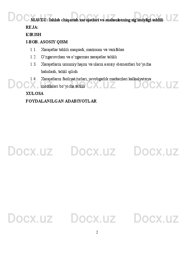 MAVZU:  Ishlab chiqarish xarajatlari va mahsulotning sig'imiyligi tahlili
REJA:
KIRISH
I-BOB. ASOSIY QISM
1.1. Xarajatlar tahlili maqsadi, mazmuni va  vazifalari
1.2. O‘zgaruvchan va o‘zgarmas xarajatlar  tahlili
1.3. Xarajatlarni umumiy hajmi va ularni asosiy elementlari bo‘yicha 
baholash, tahlil  qilish
1.4. Xarajatlarni faoliyat turlari, javobgarlik markazlari kalkulyatsiya 
moddalari  bo‘yicha   tahlili
XULOSA
FOYDALANILGAN ADABIYOTLAR
2 